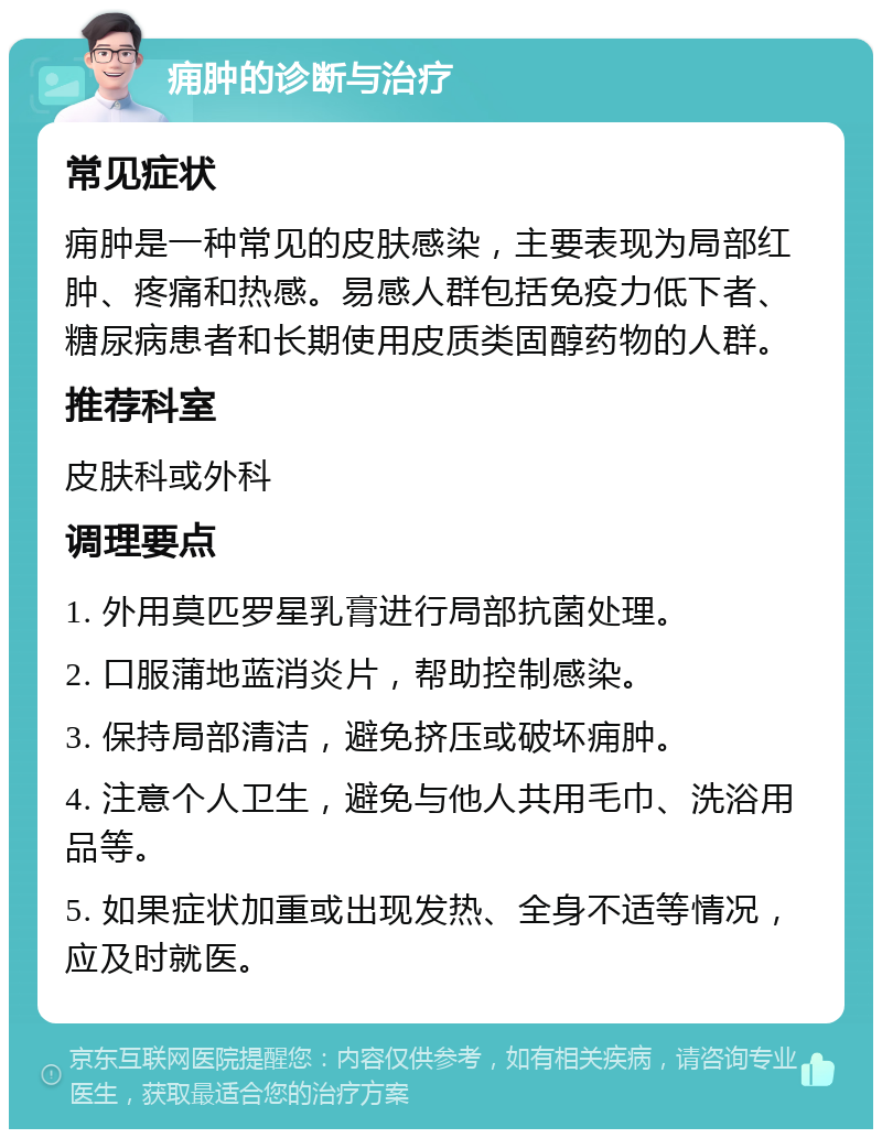 痈肿的诊断与治疗 常见症状 痈肿是一种常见的皮肤感染，主要表现为局部红肿、疼痛和热感。易感人群包括免疫力低下者、糖尿病患者和长期使用皮质类固醇药物的人群。 推荐科室 皮肤科或外科 调理要点 1. 外用莫匹罗星乳膏进行局部抗菌处理。 2. 口服蒲地蓝消炎片，帮助控制感染。 3. 保持局部清洁，避免挤压或破坏痈肿。 4. 注意个人卫生，避免与他人共用毛巾、洗浴用品等。 5. 如果症状加重或出现发热、全身不适等情况，应及时就医。