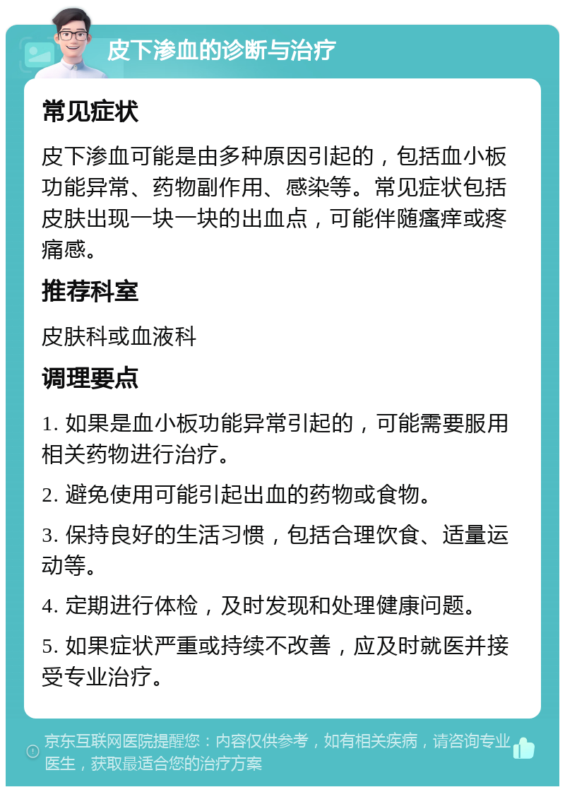 皮下渗血的诊断与治疗 常见症状 皮下渗血可能是由多种原因引起的，包括血小板功能异常、药物副作用、感染等。常见症状包括皮肤出现一块一块的出血点，可能伴随瘙痒或疼痛感。 推荐科室 皮肤科或血液科 调理要点 1. 如果是血小板功能异常引起的，可能需要服用相关药物进行治疗。 2. 避免使用可能引起出血的药物或食物。 3. 保持良好的生活习惯，包括合理饮食、适量运动等。 4. 定期进行体检，及时发现和处理健康问题。 5. 如果症状严重或持续不改善，应及时就医并接受专业治疗。