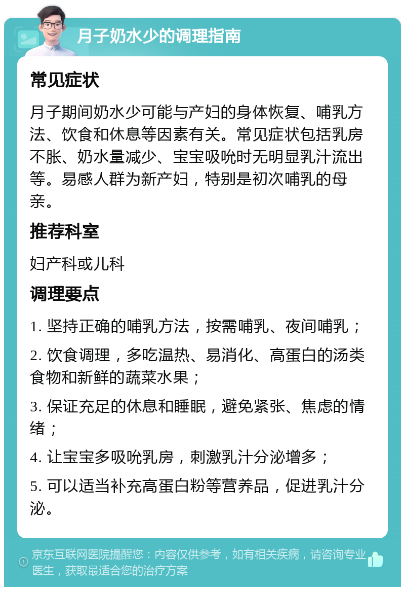 月子奶水少的调理指南 常见症状 月子期间奶水少可能与产妇的身体恢复、哺乳方法、饮食和休息等因素有关。常见症状包括乳房不胀、奶水量减少、宝宝吸吮时无明显乳汁流出等。易感人群为新产妇，特别是初次哺乳的母亲。 推荐科室 妇产科或儿科 调理要点 1. 坚持正确的哺乳方法，按需哺乳、夜间哺乳； 2. 饮食调理，多吃温热、易消化、高蛋白的汤类食物和新鲜的蔬菜水果； 3. 保证充足的休息和睡眠，避免紧张、焦虑的情绪； 4. 让宝宝多吸吮乳房，刺激乳汁分泌增多； 5. 可以适当补充高蛋白粉等营养品，促进乳汁分泌。