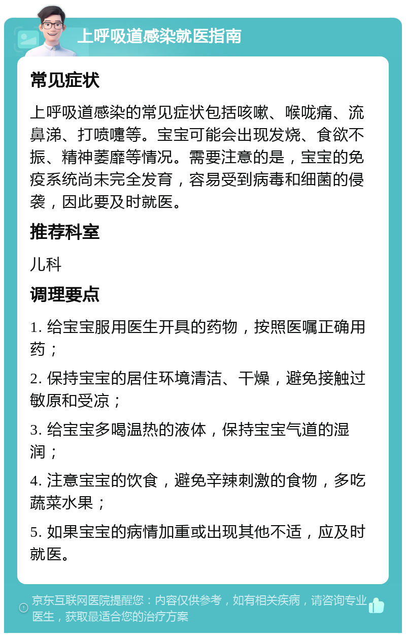 上呼吸道感染就医指南 常见症状 上呼吸道感染的常见症状包括咳嗽、喉咙痛、流鼻涕、打喷嚏等。宝宝可能会出现发烧、食欲不振、精神萎靡等情况。需要注意的是，宝宝的免疫系统尚未完全发育，容易受到病毒和细菌的侵袭，因此要及时就医。 推荐科室 儿科 调理要点 1. 给宝宝服用医生开具的药物，按照医嘱正确用药； 2. 保持宝宝的居住环境清洁、干燥，避免接触过敏原和受凉； 3. 给宝宝多喝温热的液体，保持宝宝气道的湿润； 4. 注意宝宝的饮食，避免辛辣刺激的食物，多吃蔬菜水果； 5. 如果宝宝的病情加重或出现其他不适，应及时就医。