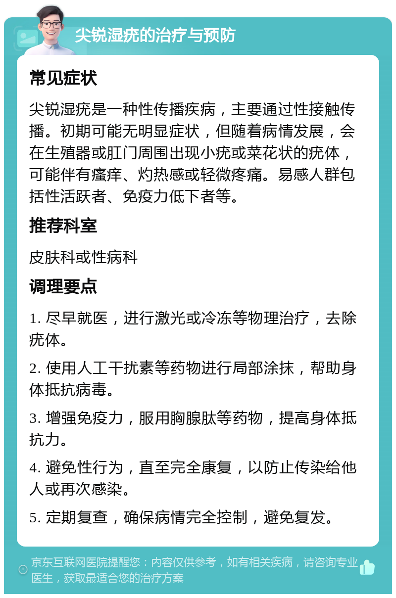 尖锐湿疣的治疗与预防 常见症状 尖锐湿疣是一种性传播疾病，主要通过性接触传播。初期可能无明显症状，但随着病情发展，会在生殖器或肛门周围出现小疣或菜花状的疣体，可能伴有瘙痒、灼热感或轻微疼痛。易感人群包括性活跃者、免疫力低下者等。 推荐科室 皮肤科或性病科 调理要点 1. 尽早就医，进行激光或冷冻等物理治疗，去除疣体。 2. 使用人工干扰素等药物进行局部涂抹，帮助身体抵抗病毒。 3. 增强免疫力，服用胸腺肽等药物，提高身体抵抗力。 4. 避免性行为，直至完全康复，以防止传染给他人或再次感染。 5. 定期复查，确保病情完全控制，避免复发。