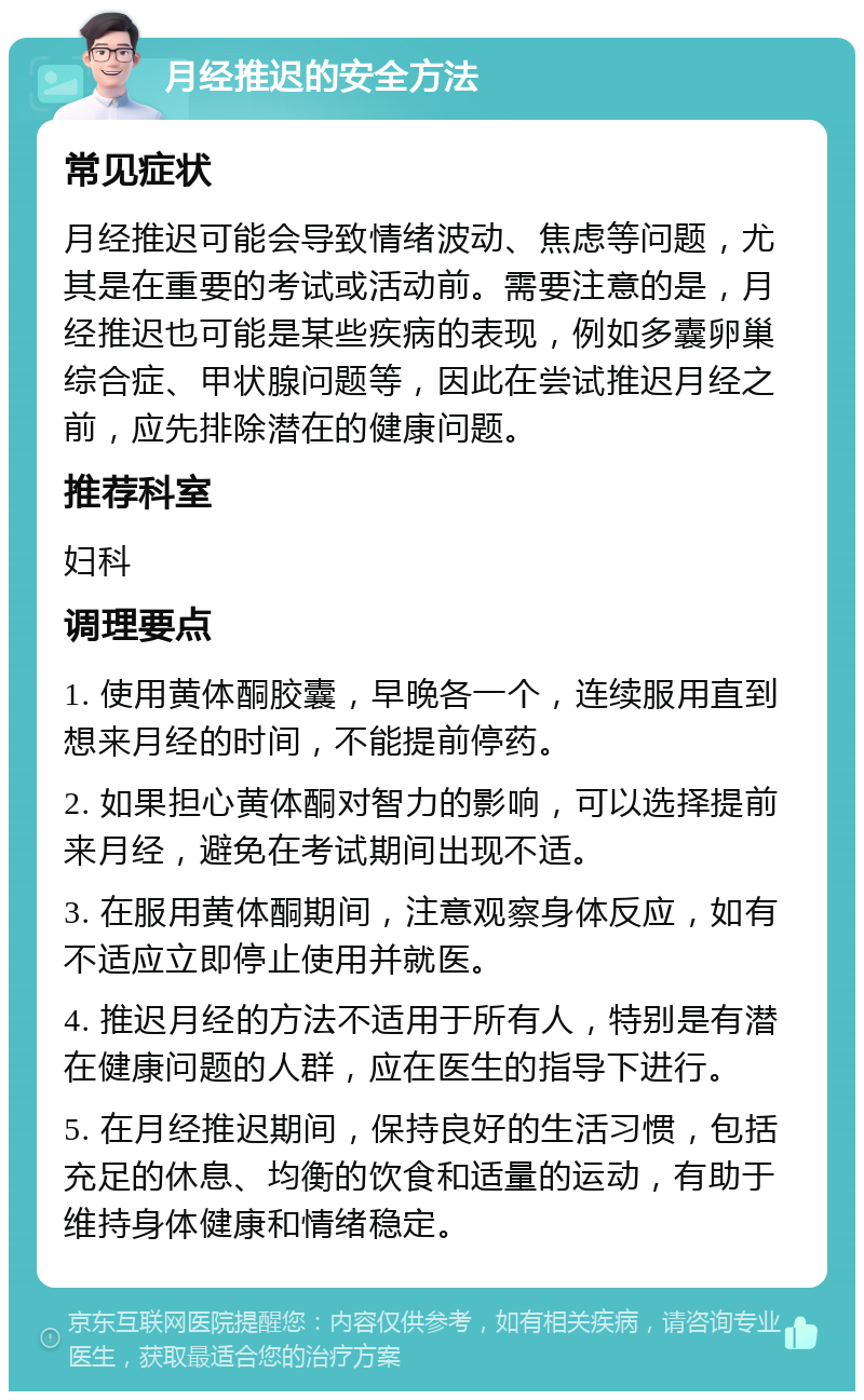 月经推迟的安全方法 常见症状 月经推迟可能会导致情绪波动、焦虑等问题，尤其是在重要的考试或活动前。需要注意的是，月经推迟也可能是某些疾病的表现，例如多囊卵巢综合症、甲状腺问题等，因此在尝试推迟月经之前，应先排除潜在的健康问题。 推荐科室 妇科 调理要点 1. 使用黄体酮胶囊，早晚各一个，连续服用直到想来月经的时间，不能提前停药。 2. 如果担心黄体酮对智力的影响，可以选择提前来月经，避免在考试期间出现不适。 3. 在服用黄体酮期间，注意观察身体反应，如有不适应立即停止使用并就医。 4. 推迟月经的方法不适用于所有人，特别是有潜在健康问题的人群，应在医生的指导下进行。 5. 在月经推迟期间，保持良好的生活习惯，包括充足的休息、均衡的饮食和适量的运动，有助于维持身体健康和情绪稳定。