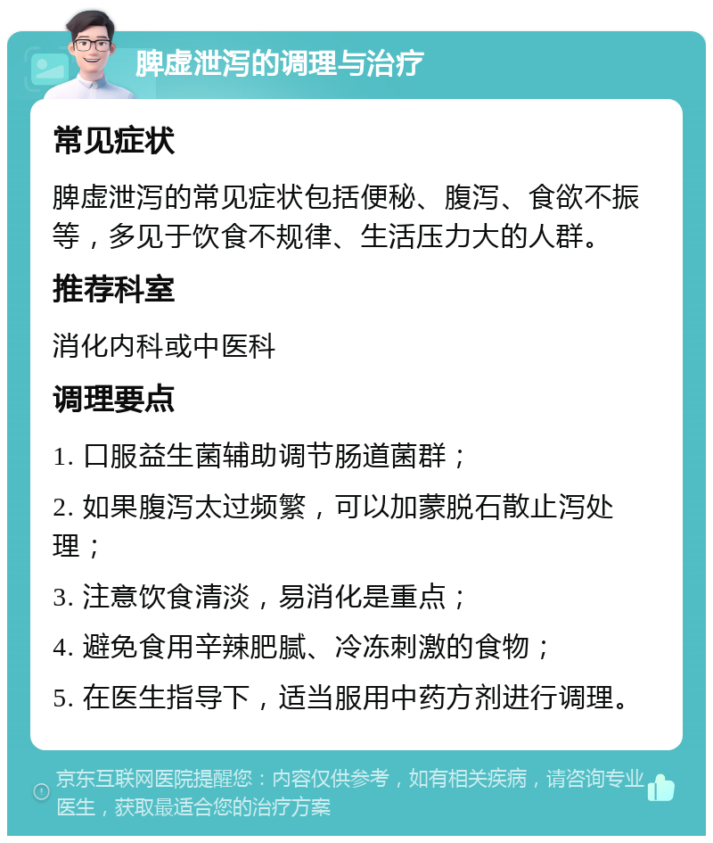 脾虚泄泻的调理与治疗 常见症状 脾虚泄泻的常见症状包括便秘、腹泻、食欲不振等，多见于饮食不规律、生活压力大的人群。 推荐科室 消化内科或中医科 调理要点 1. 口服益生菌辅助调节肠道菌群； 2. 如果腹泻太过频繁，可以加蒙脱石散止泻处理； 3. 注意饮食清淡，易消化是重点； 4. 避免食用辛辣肥腻、冷冻刺激的食物； 5. 在医生指导下，适当服用中药方剂进行调理。