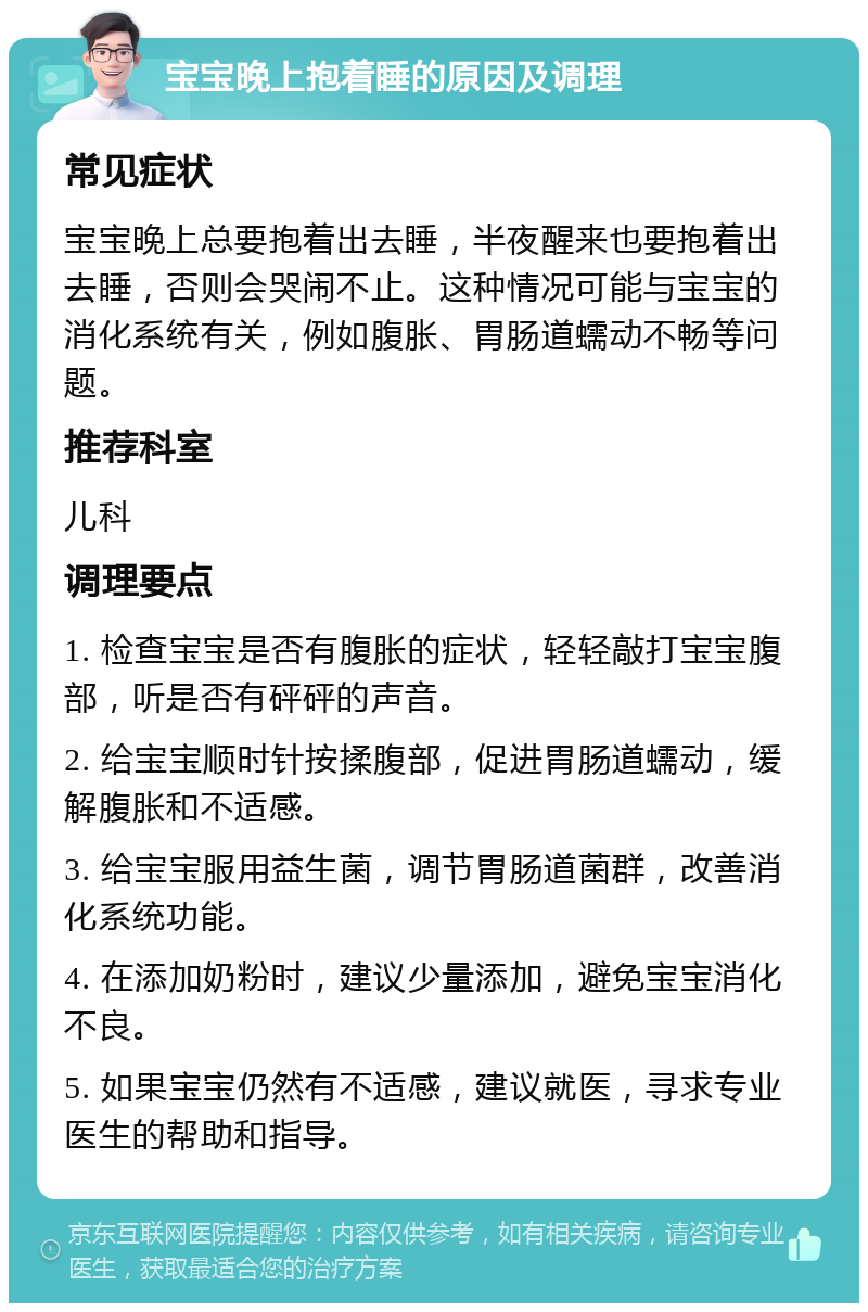 宝宝晚上抱着睡的原因及调理 常见症状 宝宝晚上总要抱着出去睡，半夜醒来也要抱着出去睡，否则会哭闹不止。这种情况可能与宝宝的消化系统有关，例如腹胀、胃肠道蠕动不畅等问题。 推荐科室 儿科 调理要点 1. 检查宝宝是否有腹胀的症状，轻轻敲打宝宝腹部，听是否有砰砰的声音。 2. 给宝宝顺时针按揉腹部，促进胃肠道蠕动，缓解腹胀和不适感。 3. 给宝宝服用益生菌，调节胃肠道菌群，改善消化系统功能。 4. 在添加奶粉时，建议少量添加，避免宝宝消化不良。 5. 如果宝宝仍然有不适感，建议就医，寻求专业医生的帮助和指导。