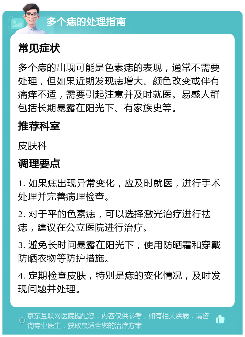 多个痣的处理指南 常见症状 多个痣的出现可能是色素痣的表现，通常不需要处理，但如果近期发现痣增大、颜色改变或伴有痛痒不适，需要引起注意并及时就医。易感人群包括长期暴露在阳光下、有家族史等。 推荐科室 皮肤科 调理要点 1. 如果痣出现异常变化，应及时就医，进行手术处理并完善病理检查。 2. 对于平的色素痣，可以选择激光治疗进行祛痣，建议在公立医院进行治疗。 3. 避免长时间暴露在阳光下，使用防晒霜和穿戴防晒衣物等防护措施。 4. 定期检查皮肤，特别是痣的变化情况，及时发现问题并处理。