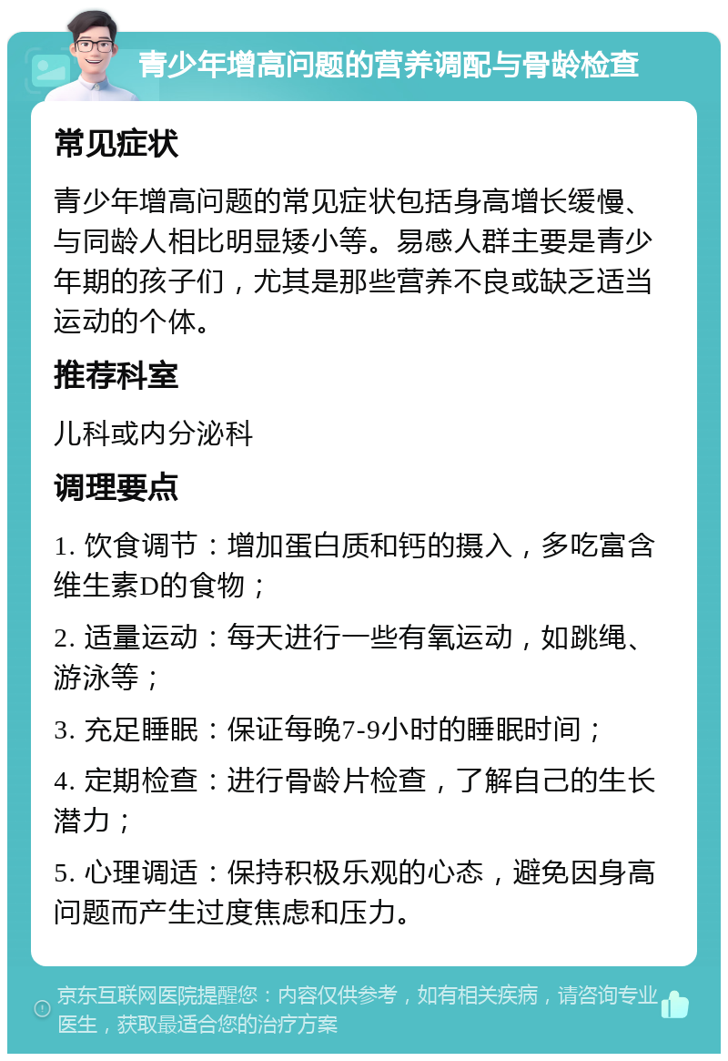 青少年增高问题的营养调配与骨龄检查 常见症状 青少年增高问题的常见症状包括身高增长缓慢、与同龄人相比明显矮小等。易感人群主要是青少年期的孩子们，尤其是那些营养不良或缺乏适当运动的个体。 推荐科室 儿科或内分泌科 调理要点 1. 饮食调节：增加蛋白质和钙的摄入，多吃富含维生素D的食物； 2. 适量运动：每天进行一些有氧运动，如跳绳、游泳等； 3. 充足睡眠：保证每晚7-9小时的睡眠时间； 4. 定期检查：进行骨龄片检查，了解自己的生长潜力； 5. 心理调适：保持积极乐观的心态，避免因身高问题而产生过度焦虑和压力。