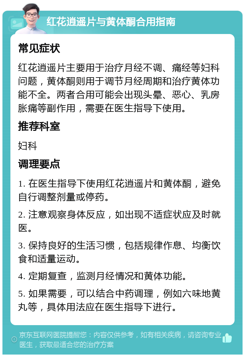 红花逍遥片与黄体酮合用指南 常见症状 红花逍遥片主要用于治疗月经不调、痛经等妇科问题，黄体酮则用于调节月经周期和治疗黄体功能不全。两者合用可能会出现头晕、恶心、乳房胀痛等副作用，需要在医生指导下使用。 推荐科室 妇科 调理要点 1. 在医生指导下使用红花逍遥片和黄体酮，避免自行调整剂量或停药。 2. 注意观察身体反应，如出现不适症状应及时就医。 3. 保持良好的生活习惯，包括规律作息、均衡饮食和适量运动。 4. 定期复查，监测月经情况和黄体功能。 5. 如果需要，可以结合中药调理，例如六味地黄丸等，具体用法应在医生指导下进行。