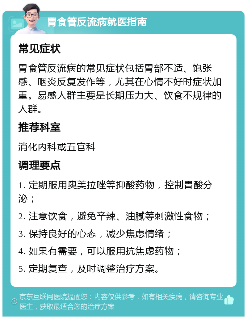 胃食管反流病就医指南 常见症状 胃食管反流病的常见症状包括胃部不适、饱张感、咽炎反复发作等，尤其在心情不好时症状加重。易感人群主要是长期压力大、饮食不规律的人群。 推荐科室 消化内科或五官科 调理要点 1. 定期服用奥美拉唑等抑酸药物，控制胃酸分泌； 2. 注意饮食，避免辛辣、油腻等刺激性食物； 3. 保持良好的心态，减少焦虑情绪； 4. 如果有需要，可以服用抗焦虑药物； 5. 定期复查，及时调整治疗方案。