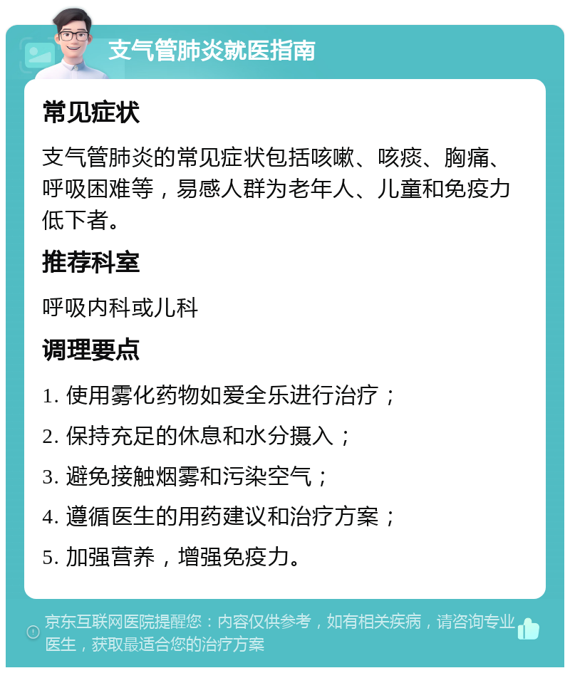 支气管肺炎就医指南 常见症状 支气管肺炎的常见症状包括咳嗽、咳痰、胸痛、呼吸困难等，易感人群为老年人、儿童和免疫力低下者。 推荐科室 呼吸内科或儿科 调理要点 1. 使用雾化药物如爱全乐进行治疗； 2. 保持充足的休息和水分摄入； 3. 避免接触烟雾和污染空气； 4. 遵循医生的用药建议和治疗方案； 5. 加强营养，增强免疫力。