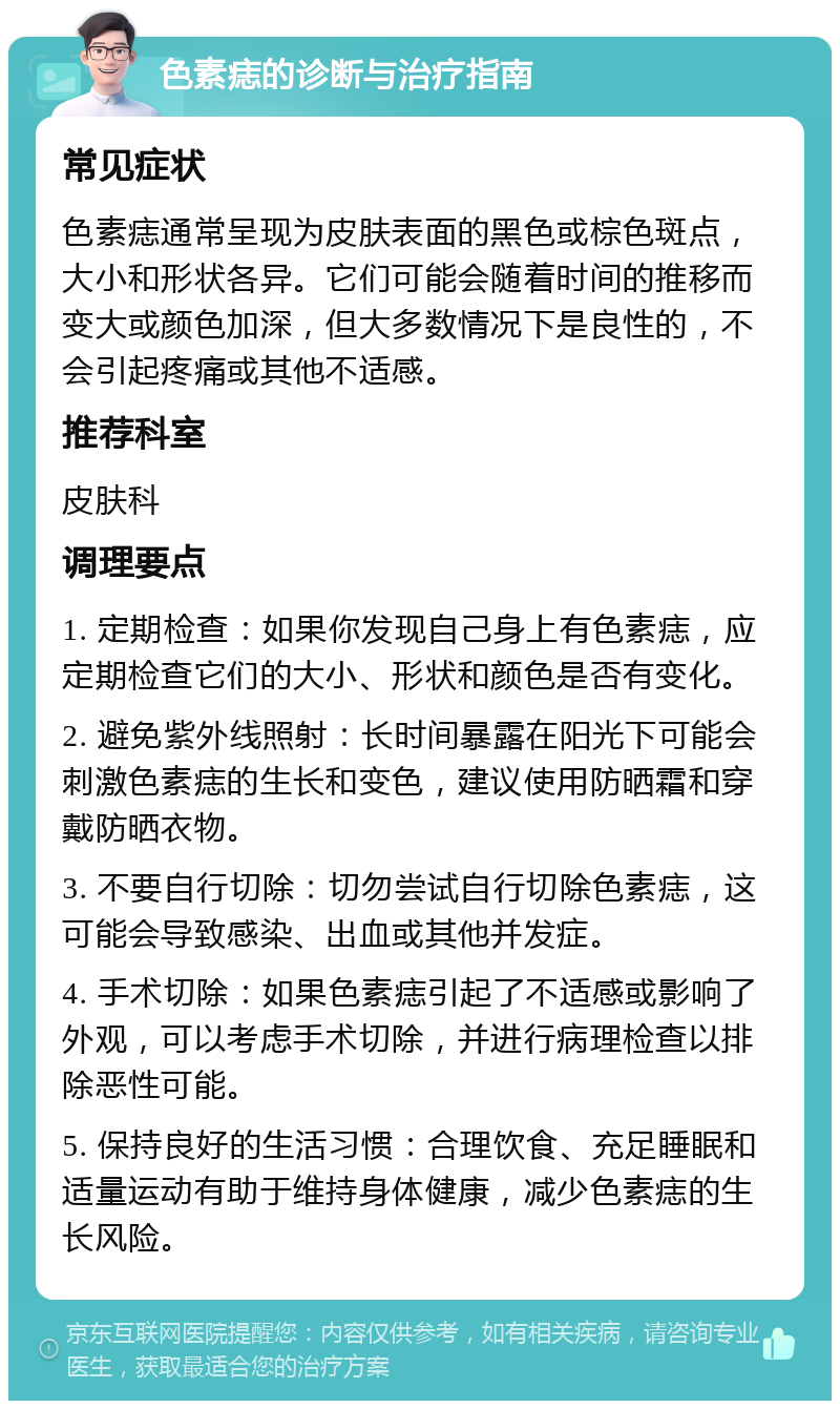 色素痣的诊断与治疗指南 常见症状 色素痣通常呈现为皮肤表面的黑色或棕色斑点，大小和形状各异。它们可能会随着时间的推移而变大或颜色加深，但大多数情况下是良性的，不会引起疼痛或其他不适感。 推荐科室 皮肤科 调理要点 1. 定期检查：如果你发现自己身上有色素痣，应定期检查它们的大小、形状和颜色是否有变化。 2. 避免紫外线照射：长时间暴露在阳光下可能会刺激色素痣的生长和变色，建议使用防晒霜和穿戴防晒衣物。 3. 不要自行切除：切勿尝试自行切除色素痣，这可能会导致感染、出血或其他并发症。 4. 手术切除：如果色素痣引起了不适感或影响了外观，可以考虑手术切除，并进行病理检查以排除恶性可能。 5. 保持良好的生活习惯：合理饮食、充足睡眠和适量运动有助于维持身体健康，减少色素痣的生长风险。