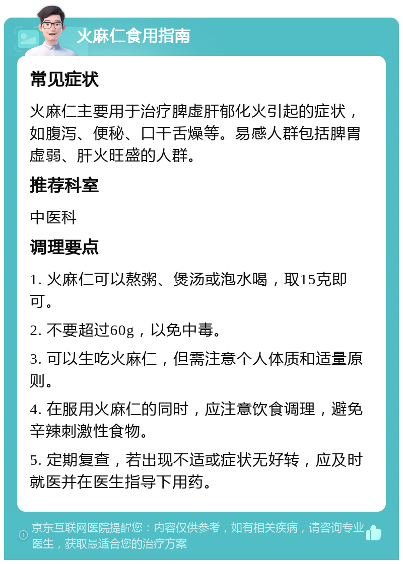 火麻仁食用指南 常见症状 火麻仁主要用于治疗脾虚肝郁化火引起的症状，如腹泻、便秘、口干舌燥等。易感人群包括脾胃虚弱、肝火旺盛的人群。 推荐科室 中医科 调理要点 1. 火麻仁可以熬粥、煲汤或泡水喝，取15克即可。 2. 不要超过60g，以免中毒。 3. 可以生吃火麻仁，但需注意个人体质和适量原则。 4. 在服用火麻仁的同时，应注意饮食调理，避免辛辣刺激性食物。 5. 定期复查，若出现不适或症状无好转，应及时就医并在医生指导下用药。