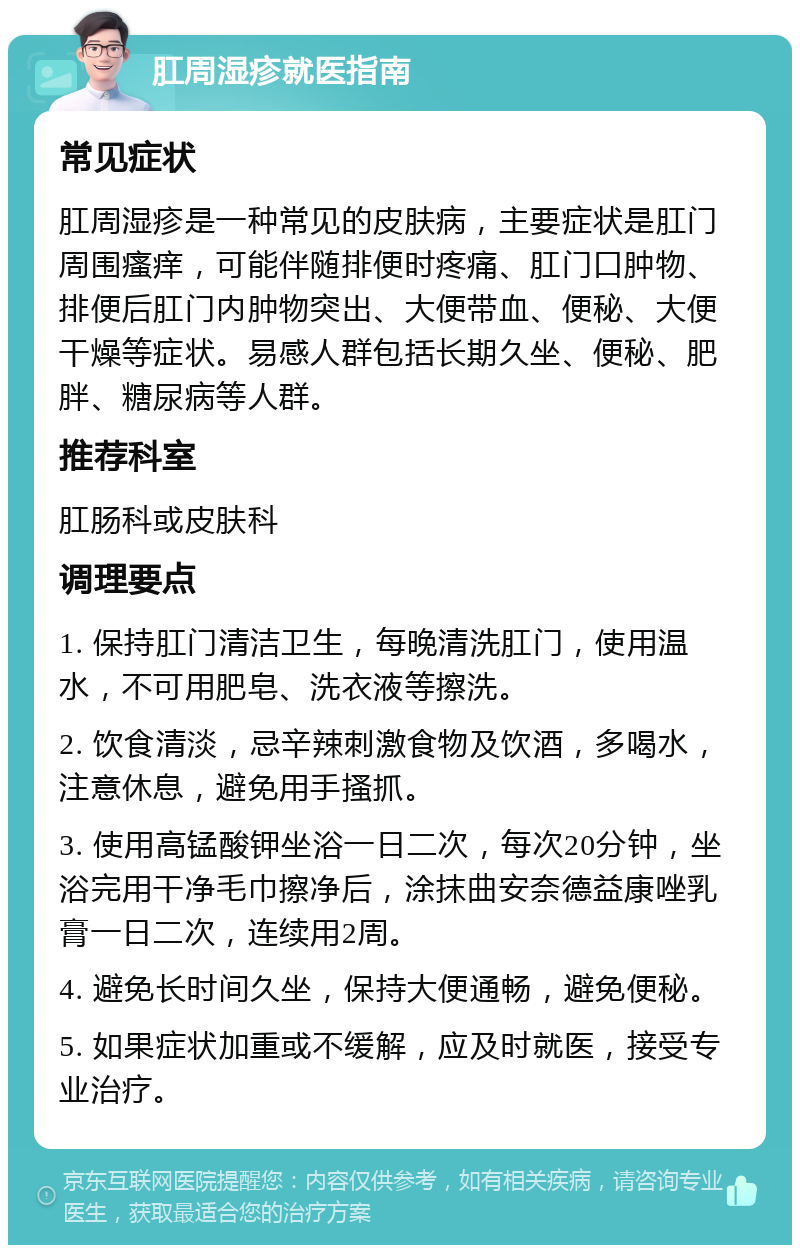 肛周湿疹就医指南 常见症状 肛周湿疹是一种常见的皮肤病，主要症状是肛门周围瘙痒，可能伴随排便时疼痛、肛门口肿物、排便后肛门内肿物突出、大便带血、便秘、大便干燥等症状。易感人群包括长期久坐、便秘、肥胖、糖尿病等人群。 推荐科室 肛肠科或皮肤科 调理要点 1. 保持肛门清洁卫生，每晚清洗肛门，使用温水，不可用肥皂、洗衣液等擦洗。 2. 饮食清淡，忌辛辣刺激食物及饮酒，多喝水，注意休息，避免用手搔抓。 3. 使用高锰酸钾坐浴一日二次，每次20分钟，坐浴完用干净毛巾擦净后，涂抹曲安奈德益康唑乳膏一日二次，连续用2周。 4. 避免长时间久坐，保持大便通畅，避免便秘。 5. 如果症状加重或不缓解，应及时就医，接受专业治疗。