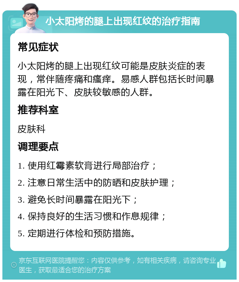 小太阳烤的腿上出现红纹的治疗指南 常见症状 小太阳烤的腿上出现红纹可能是皮肤炎症的表现，常伴随疼痛和瘙痒。易感人群包括长时间暴露在阳光下、皮肤较敏感的人群。 推荐科室 皮肤科 调理要点 1. 使用红霉素软膏进行局部治疗； 2. 注意日常生活中的防晒和皮肤护理； 3. 避免长时间暴露在阳光下； 4. 保持良好的生活习惯和作息规律； 5. 定期进行体检和预防措施。