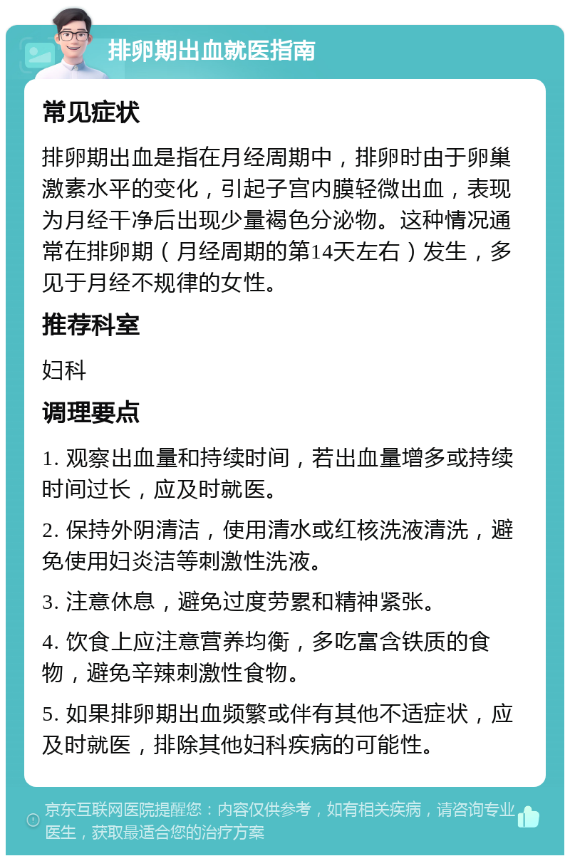 排卵期出血就医指南 常见症状 排卵期出血是指在月经周期中，排卵时由于卵巢激素水平的变化，引起子宫内膜轻微出血，表现为月经干净后出现少量褐色分泌物。这种情况通常在排卵期（月经周期的第14天左右）发生，多见于月经不规律的女性。 推荐科室 妇科 调理要点 1. 观察出血量和持续时间，若出血量增多或持续时间过长，应及时就医。 2. 保持外阴清洁，使用清水或红核洗液清洗，避免使用妇炎洁等刺激性洗液。 3. 注意休息，避免过度劳累和精神紧张。 4. 饮食上应注意营养均衡，多吃富含铁质的食物，避免辛辣刺激性食物。 5. 如果排卵期出血频繁或伴有其他不适症状，应及时就医，排除其他妇科疾病的可能性。