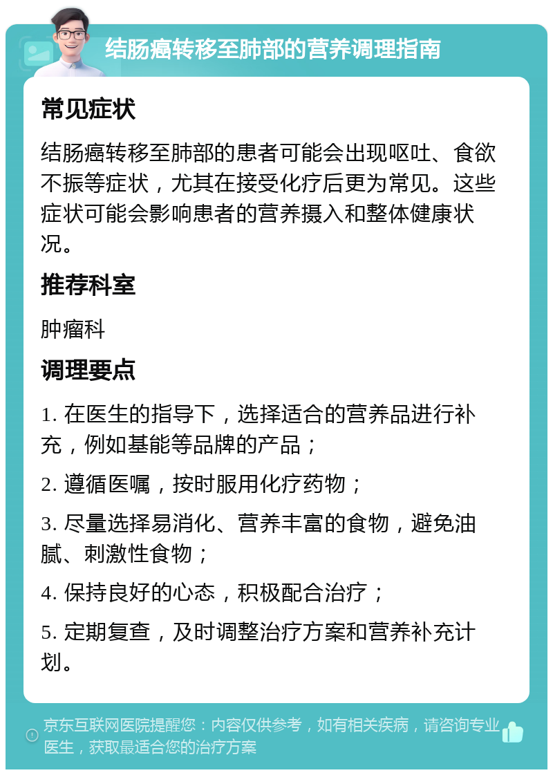 结肠癌转移至肺部的营养调理指南 常见症状 结肠癌转移至肺部的患者可能会出现呕吐、食欲不振等症状，尤其在接受化疗后更为常见。这些症状可能会影响患者的营养摄入和整体健康状况。 推荐科室 肿瘤科 调理要点 1. 在医生的指导下，选择适合的营养品进行补充，例如基能等品牌的产品； 2. 遵循医嘱，按时服用化疗药物； 3. 尽量选择易消化、营养丰富的食物，避免油腻、刺激性食物； 4. 保持良好的心态，积极配合治疗； 5. 定期复查，及时调整治疗方案和营养补充计划。