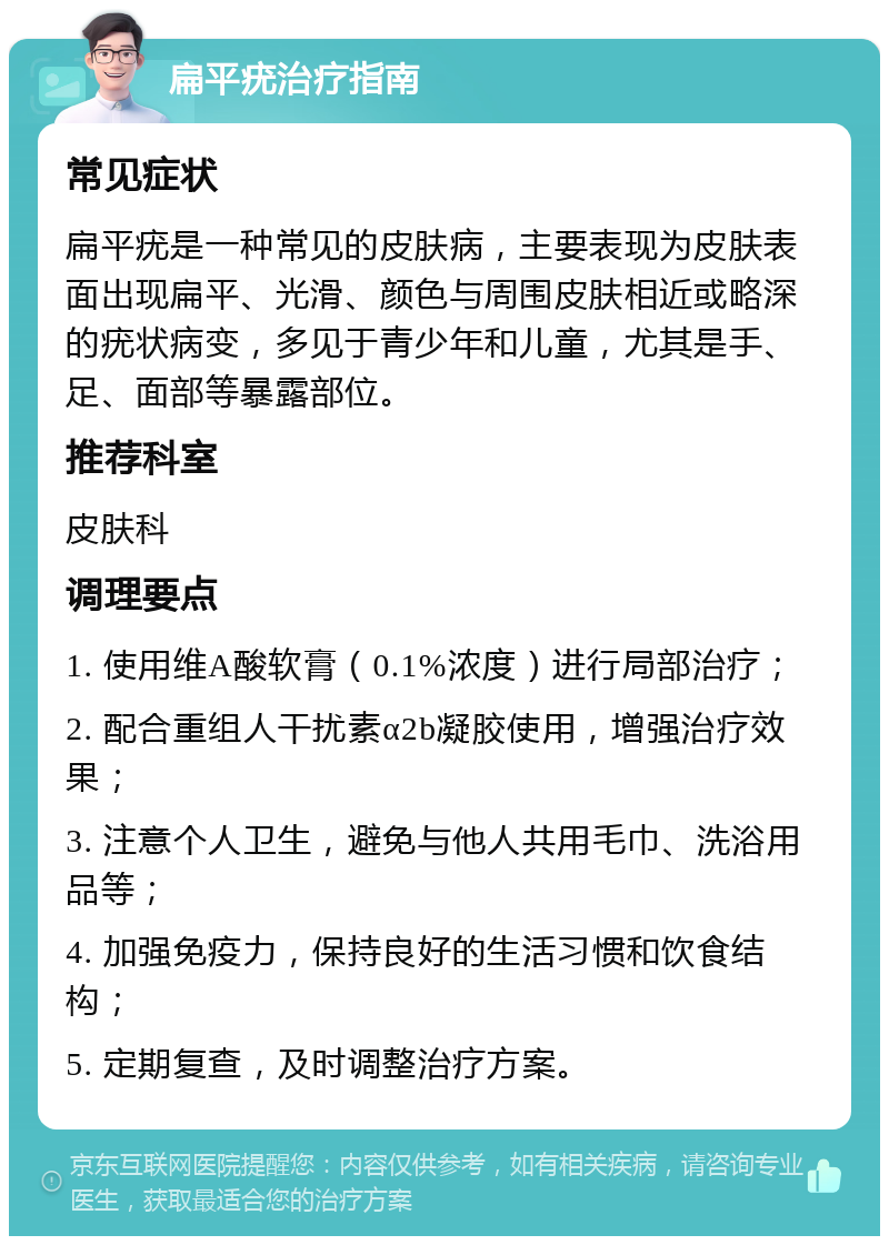 扁平疣治疗指南 常见症状 扁平疣是一种常见的皮肤病，主要表现为皮肤表面出现扁平、光滑、颜色与周围皮肤相近或略深的疣状病变，多见于青少年和儿童，尤其是手、足、面部等暴露部位。 推荐科室 皮肤科 调理要点 1. 使用维A酸软膏（0.1%浓度）进行局部治疗； 2. 配合重组人干扰素α2b凝胶使用，增强治疗效果； 3. 注意个人卫生，避免与他人共用毛巾、洗浴用品等； 4. 加强免疫力，保持良好的生活习惯和饮食结构； 5. 定期复查，及时调整治疗方案。