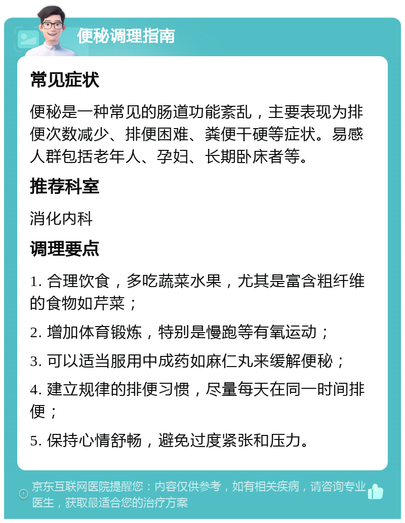 便秘调理指南 常见症状 便秘是一种常见的肠道功能紊乱，主要表现为排便次数减少、排便困难、粪便干硬等症状。易感人群包括老年人、孕妇、长期卧床者等。 推荐科室 消化内科 调理要点 1. 合理饮食，多吃蔬菜水果，尤其是富含粗纤维的食物如芹菜； 2. 增加体育锻炼，特别是慢跑等有氧运动； 3. 可以适当服用中成药如麻仁丸来缓解便秘； 4. 建立规律的排便习惯，尽量每天在同一时间排便； 5. 保持心情舒畅，避免过度紧张和压力。