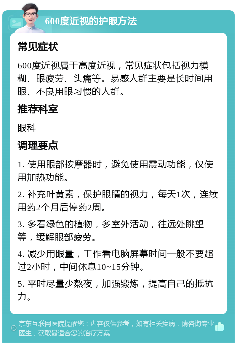 600度近视的护眼方法 常见症状 600度近视属于高度近视，常见症状包括视力模糊、眼疲劳、头痛等。易感人群主要是长时间用眼、不良用眼习惯的人群。 推荐科室 眼科 调理要点 1. 使用眼部按摩器时，避免使用震动功能，仅使用加热功能。 2. 补充叶黄素，保护眼睛的视力，每天1次，连续用药2个月后停药2周。 3. 多看绿色的植物，多室外活动，往远处眺望等，缓解眼部疲劳。 4. 减少用眼量，工作看电脑屏幕时间一般不要超过2小时，中间休息10~15分钟。 5. 平时尽量少熬夜，加强锻炼，提高自己的抵抗力。