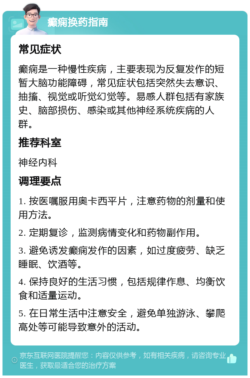 癫痫换药指南 常见症状 癫痫是一种慢性疾病，主要表现为反复发作的短暂大脑功能障碍，常见症状包括突然失去意识、抽搐、视觉或听觉幻觉等。易感人群包括有家族史、脑部损伤、感染或其他神经系统疾病的人群。 推荐科室 神经内科 调理要点 1. 按医嘱服用奥卡西平片，注意药物的剂量和使用方法。 2. 定期复诊，监测病情变化和药物副作用。 3. 避免诱发癫痫发作的因素，如过度疲劳、缺乏睡眠、饮酒等。 4. 保持良好的生活习惯，包括规律作息、均衡饮食和适量运动。 5. 在日常生活中注意安全，避免单独游泳、攀爬高处等可能导致意外的活动。