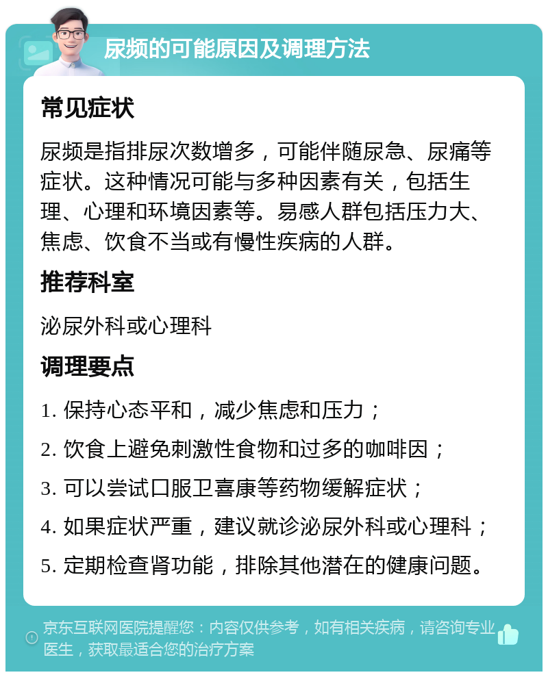 尿频的可能原因及调理方法 常见症状 尿频是指排尿次数增多，可能伴随尿急、尿痛等症状。这种情况可能与多种因素有关，包括生理、心理和环境因素等。易感人群包括压力大、焦虑、饮食不当或有慢性疾病的人群。 推荐科室 泌尿外科或心理科 调理要点 1. 保持心态平和，减少焦虑和压力； 2. 饮食上避免刺激性食物和过多的咖啡因； 3. 可以尝试口服卫喜康等药物缓解症状； 4. 如果症状严重，建议就诊泌尿外科或心理科； 5. 定期检查肾功能，排除其他潜在的健康问题。