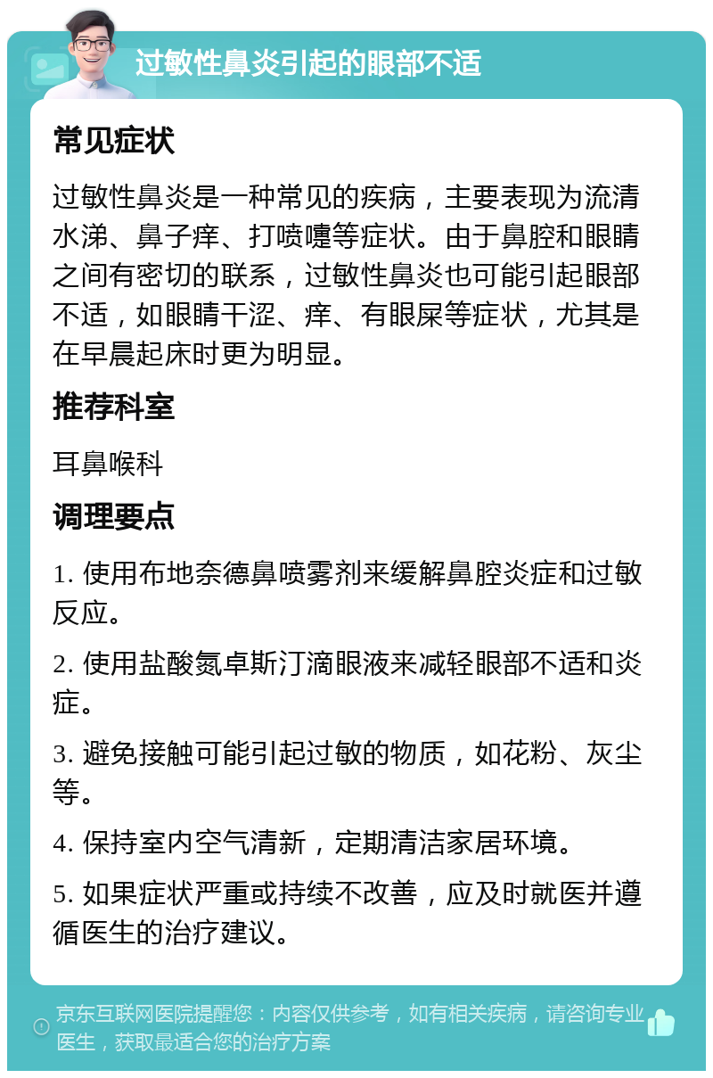 过敏性鼻炎引起的眼部不适 常见症状 过敏性鼻炎是一种常见的疾病，主要表现为流清水涕、鼻子痒、打喷嚏等症状。由于鼻腔和眼睛之间有密切的联系，过敏性鼻炎也可能引起眼部不适，如眼睛干涩、痒、有眼屎等症状，尤其是在早晨起床时更为明显。 推荐科室 耳鼻喉科 调理要点 1. 使用布地奈德鼻喷雾剂来缓解鼻腔炎症和过敏反应。 2. 使用盐酸氮卓斯汀滴眼液来减轻眼部不适和炎症。 3. 避免接触可能引起过敏的物质，如花粉、灰尘等。 4. 保持室内空气清新，定期清洁家居环境。 5. 如果症状严重或持续不改善，应及时就医并遵循医生的治疗建议。