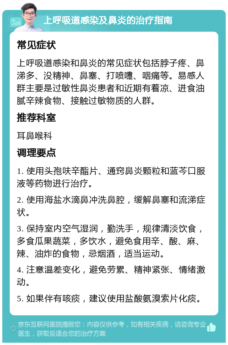 上呼吸道感染及鼻炎的治疗指南 常见症状 上呼吸道感染和鼻炎的常见症状包括脖子疼、鼻涕多、没精神、鼻塞、打喷嚏、咽痛等。易感人群主要是过敏性鼻炎患者和近期有着凉、进食油腻辛辣食物、接触过敏物质的人群。 推荐科室 耳鼻喉科 调理要点 1. 使用头孢呋辛酯片、通窍鼻炎颗粒和蓝芩口服液等药物进行治疗。 2. 使用海盐水滴鼻冲洗鼻腔，缓解鼻塞和流涕症状。 3. 保持室内空气湿润，勤洗手，规律清淡饮食，多食瓜果蔬菜，多饮水，避免食用辛、酸、麻、辣、油炸的食物，忌烟酒，适当运动。 4. 注意温差变化，避免劳累、精神紧张、情绪激动。 5. 如果伴有咳痰，建议使用盐酸氨溴索片化痰。