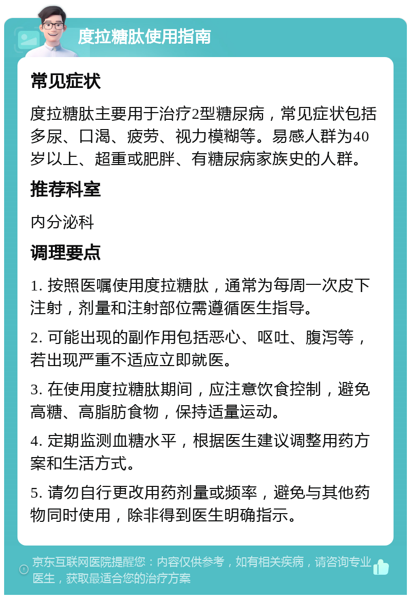 度拉糖肽使用指南 常见症状 度拉糖肽主要用于治疗2型糖尿病，常见症状包括多尿、口渴、疲劳、视力模糊等。易感人群为40岁以上、超重或肥胖、有糖尿病家族史的人群。 推荐科室 内分泌科 调理要点 1. 按照医嘱使用度拉糖肽，通常为每周一次皮下注射，剂量和注射部位需遵循医生指导。 2. 可能出现的副作用包括恶心、呕吐、腹泻等，若出现严重不适应立即就医。 3. 在使用度拉糖肽期间，应注意饮食控制，避免高糖、高脂肪食物，保持适量运动。 4. 定期监测血糖水平，根据医生建议调整用药方案和生活方式。 5. 请勿自行更改用药剂量或频率，避免与其他药物同时使用，除非得到医生明确指示。