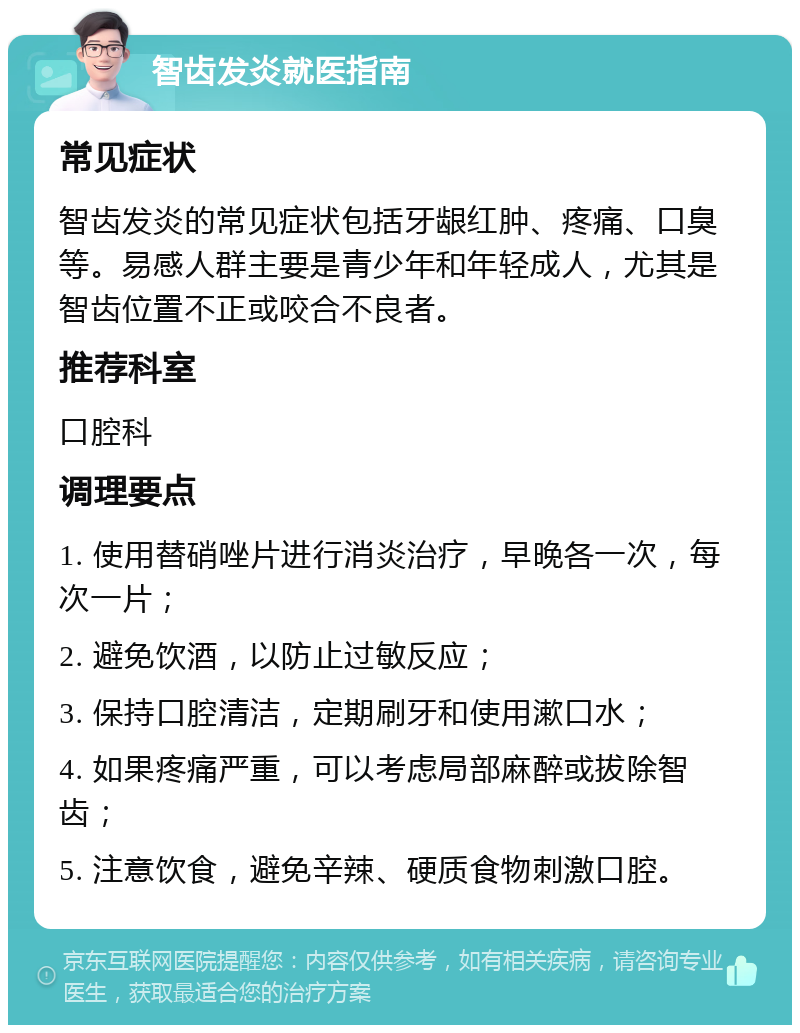 智齿发炎就医指南 常见症状 智齿发炎的常见症状包括牙龈红肿、疼痛、口臭等。易感人群主要是青少年和年轻成人，尤其是智齿位置不正或咬合不良者。 推荐科室 口腔科 调理要点 1. 使用替硝唑片进行消炎治疗，早晚各一次，每次一片； 2. 避免饮酒，以防止过敏反应； 3. 保持口腔清洁，定期刷牙和使用漱口水； 4. 如果疼痛严重，可以考虑局部麻醉或拔除智齿； 5. 注意饮食，避免辛辣、硬质食物刺激口腔。