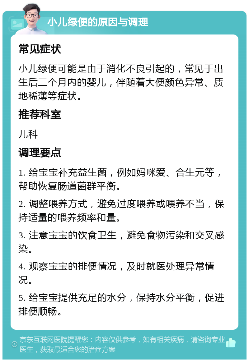 小儿绿便的原因与调理 常见症状 小儿绿便可能是由于消化不良引起的，常见于出生后三个月内的婴儿，伴随着大便颜色异常、质地稀薄等症状。 推荐科室 儿科 调理要点 1. 给宝宝补充益生菌，例如妈咪爱、合生元等，帮助恢复肠道菌群平衡。 2. 调整喂养方式，避免过度喂养或喂养不当，保持适量的喂养频率和量。 3. 注意宝宝的饮食卫生，避免食物污染和交叉感染。 4. 观察宝宝的排便情况，及时就医处理异常情况。 5. 给宝宝提供充足的水分，保持水分平衡，促进排便顺畅。