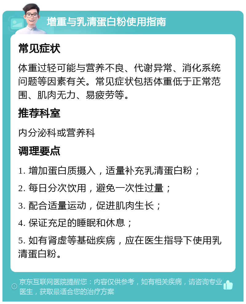 增重与乳清蛋白粉使用指南 常见症状 体重过轻可能与营养不良、代谢异常、消化系统问题等因素有关。常见症状包括体重低于正常范围、肌肉无力、易疲劳等。 推荐科室 内分泌科或营养科 调理要点 1. 增加蛋白质摄入，适量补充乳清蛋白粉； 2. 每日分次饮用，避免一次性过量； 3. 配合适量运动，促进肌肉生长； 4. 保证充足的睡眠和休息； 5. 如有肾虚等基础疾病，应在医生指导下使用乳清蛋白粉。