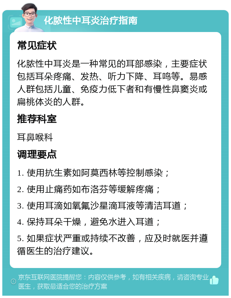 化脓性中耳炎治疗指南 常见症状 化脓性中耳炎是一种常见的耳部感染，主要症状包括耳朵疼痛、发热、听力下降、耳鸣等。易感人群包括儿童、免疫力低下者和有慢性鼻窦炎或扁桃体炎的人群。 推荐科室 耳鼻喉科 调理要点 1. 使用抗生素如阿莫西林等控制感染； 2. 使用止痛药如布洛芬等缓解疼痛； 3. 使用耳滴如氧氟沙星滴耳液等清洁耳道； 4. 保持耳朵干燥，避免水进入耳道； 5. 如果症状严重或持续不改善，应及时就医并遵循医生的治疗建议。