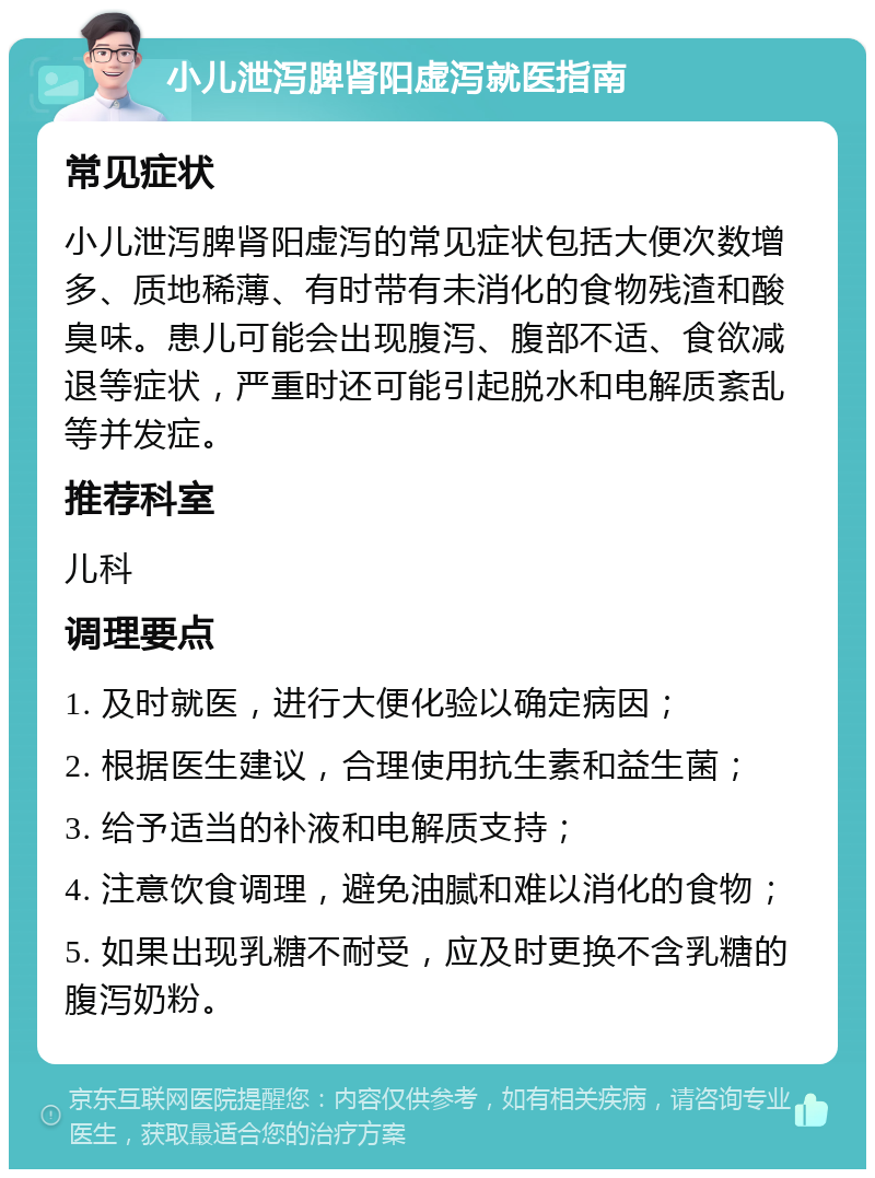 小儿泄泻脾肾阳虚泻就医指南 常见症状 小儿泄泻脾肾阳虚泻的常见症状包括大便次数增多、质地稀薄、有时带有未消化的食物残渣和酸臭味。患儿可能会出现腹泻、腹部不适、食欲减退等症状，严重时还可能引起脱水和电解质紊乱等并发症。 推荐科室 儿科 调理要点 1. 及时就医，进行大便化验以确定病因； 2. 根据医生建议，合理使用抗生素和益生菌； 3. 给予适当的补液和电解质支持； 4. 注意饮食调理，避免油腻和难以消化的食物； 5. 如果出现乳糖不耐受，应及时更换不含乳糖的腹泻奶粉。