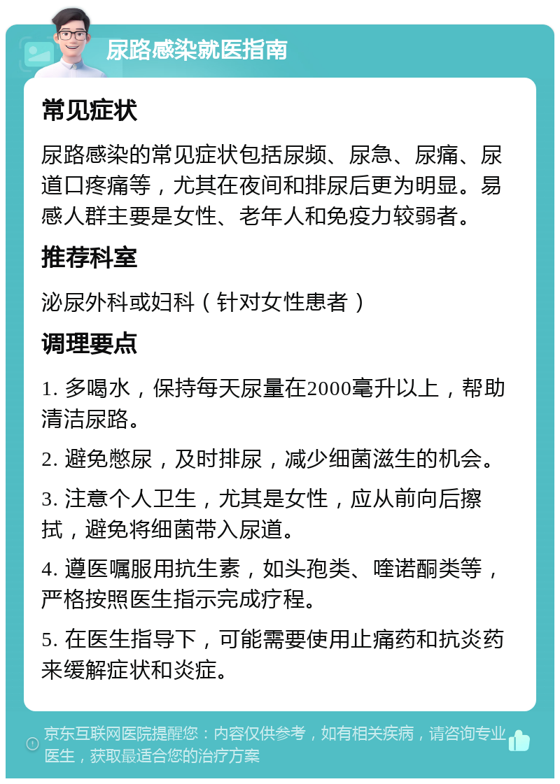 尿路感染就医指南 常见症状 尿路感染的常见症状包括尿频、尿急、尿痛、尿道口疼痛等，尤其在夜间和排尿后更为明显。易感人群主要是女性、老年人和免疫力较弱者。 推荐科室 泌尿外科或妇科（针对女性患者） 调理要点 1. 多喝水，保持每天尿量在2000毫升以上，帮助清洁尿路。 2. 避免憋尿，及时排尿，减少细菌滋生的机会。 3. 注意个人卫生，尤其是女性，应从前向后擦拭，避免将细菌带入尿道。 4. 遵医嘱服用抗生素，如头孢类、喹诺酮类等，严格按照医生指示完成疗程。 5. 在医生指导下，可能需要使用止痛药和抗炎药来缓解症状和炎症。