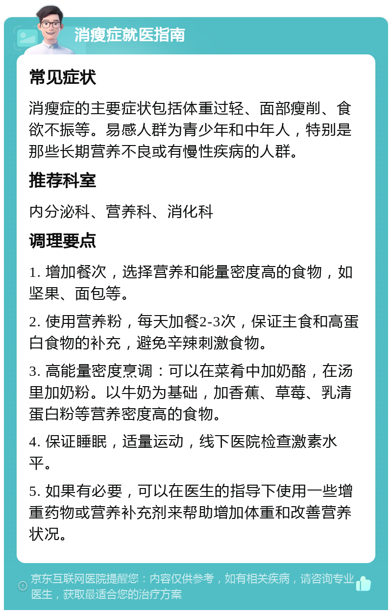 消瘦症就医指南 常见症状 消瘦症的主要症状包括体重过轻、面部瘦削、食欲不振等。易感人群为青少年和中年人，特别是那些长期营养不良或有慢性疾病的人群。 推荐科室 内分泌科、营养科、消化科 调理要点 1. 增加餐次，选择营养和能量密度高的食物，如坚果、面包等。 2. 使用营养粉，每天加餐2-3次，保证主食和高蛋白食物的补充，避免辛辣刺激食物。 3. 高能量密度烹调：可以在菜肴中加奶酪，在汤里加奶粉。以牛奶为基础，加香蕉、草莓、乳清蛋白粉等营养密度高的食物。 4. 保证睡眠，适量运动，线下医院检查激素水平。 5. 如果有必要，可以在医生的指导下使用一些增重药物或营养补充剂来帮助增加体重和改善营养状况。