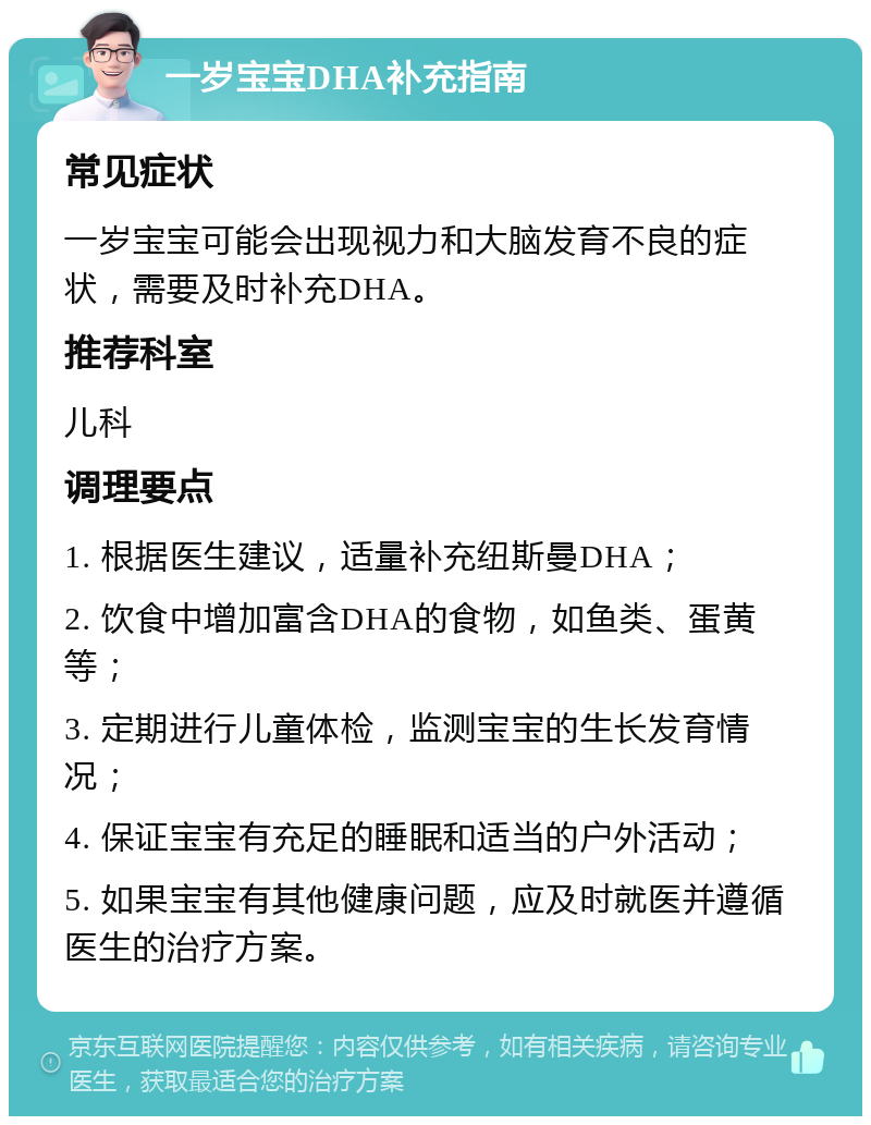 一岁宝宝DHA补充指南 常见症状 一岁宝宝可能会出现视力和大脑发育不良的症状，需要及时补充DHA。 推荐科室 儿科 调理要点 1. 根据医生建议，适量补充纽斯曼DHA； 2. 饮食中增加富含DHA的食物，如鱼类、蛋黄等； 3. 定期进行儿童体检，监测宝宝的生长发育情况； 4. 保证宝宝有充足的睡眠和适当的户外活动； 5. 如果宝宝有其他健康问题，应及时就医并遵循医生的治疗方案。