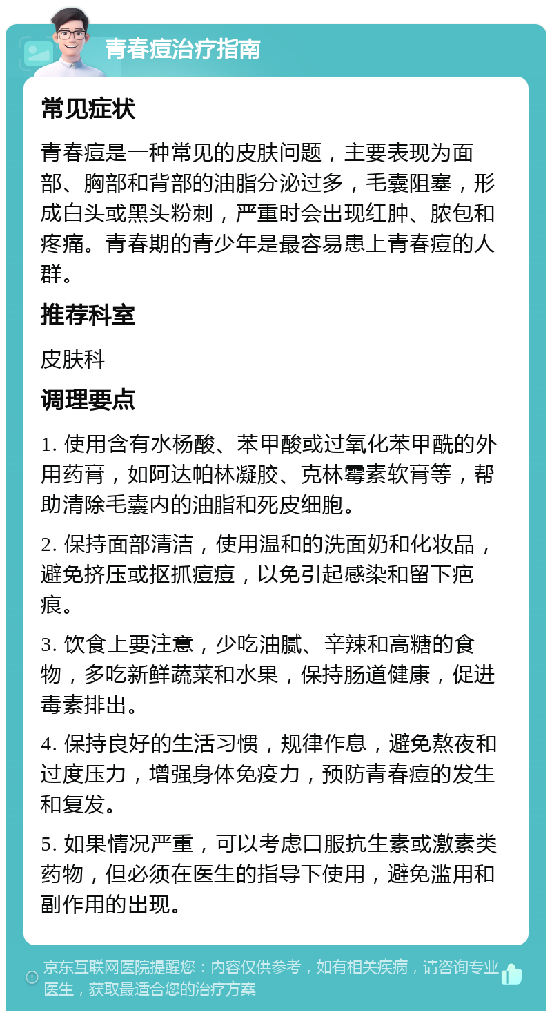 青春痘治疗指南 常见症状 青春痘是一种常见的皮肤问题，主要表现为面部、胸部和背部的油脂分泌过多，毛囊阻塞，形成白头或黑头粉刺，严重时会出现红肿、脓包和疼痛。青春期的青少年是最容易患上青春痘的人群。 推荐科室 皮肤科 调理要点 1. 使用含有水杨酸、苯甲酸或过氧化苯甲酰的外用药膏，如阿达帕林凝胶、克林霉素软膏等，帮助清除毛囊内的油脂和死皮细胞。 2. 保持面部清洁，使用温和的洗面奶和化妆品，避免挤压或抠抓痘痘，以免引起感染和留下疤痕。 3. 饮食上要注意，少吃油腻、辛辣和高糖的食物，多吃新鲜蔬菜和水果，保持肠道健康，促进毒素排出。 4. 保持良好的生活习惯，规律作息，避免熬夜和过度压力，增强身体免疫力，预防青春痘的发生和复发。 5. 如果情况严重，可以考虑口服抗生素或激素类药物，但必须在医生的指导下使用，避免滥用和副作用的出现。