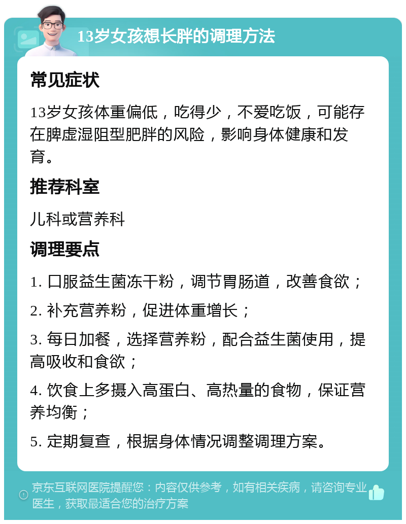 13岁女孩想长胖的调理方法 常见症状 13岁女孩体重偏低，吃得少，不爱吃饭，可能存在脾虚湿阻型肥胖的风险，影响身体健康和发育。 推荐科室 儿科或营养科 调理要点 1. 口服益生菌冻干粉，调节胃肠道，改善食欲； 2. 补充营养粉，促进体重增长； 3. 每日加餐，选择营养粉，配合益生菌使用，提高吸收和食欲； 4. 饮食上多摄入高蛋白、高热量的食物，保证营养均衡； 5. 定期复查，根据身体情况调整调理方案。