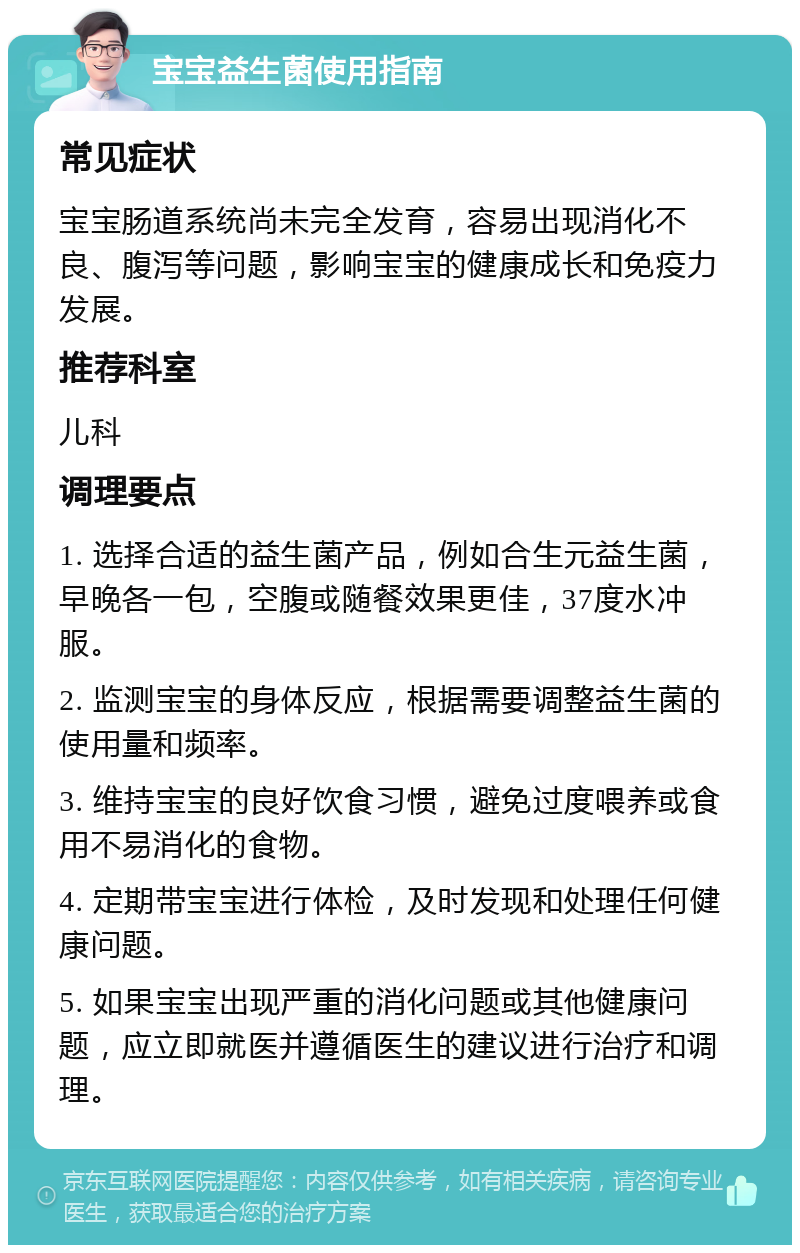 宝宝益生菌使用指南 常见症状 宝宝肠道系统尚未完全发育，容易出现消化不良、腹泻等问题，影响宝宝的健康成长和免疫力发展。 推荐科室 儿科 调理要点 1. 选择合适的益生菌产品，例如合生元益生菌，早晚各一包，空腹或随餐效果更佳，37度水冲服。 2. 监测宝宝的身体反应，根据需要调整益生菌的使用量和频率。 3. 维持宝宝的良好饮食习惯，避免过度喂养或食用不易消化的食物。 4. 定期带宝宝进行体检，及时发现和处理任何健康问题。 5. 如果宝宝出现严重的消化问题或其他健康问题，应立即就医并遵循医生的建议进行治疗和调理。