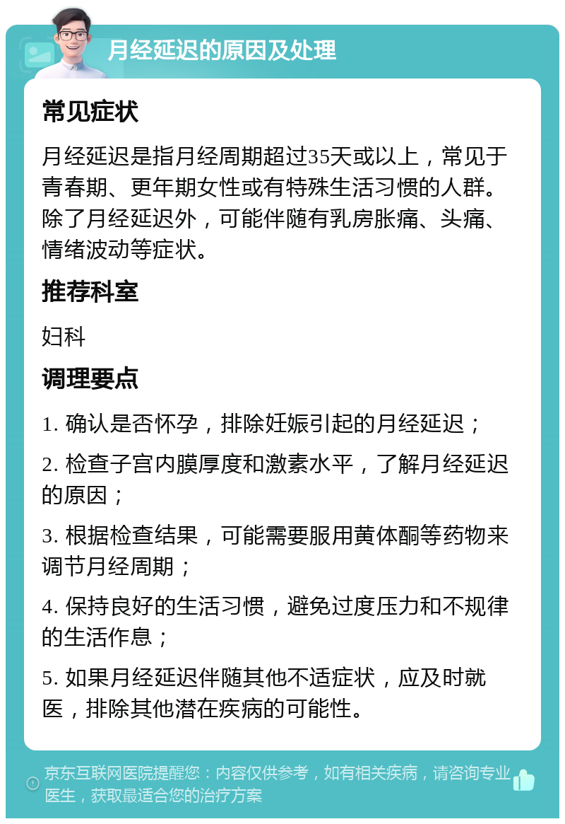 月经延迟的原因及处理 常见症状 月经延迟是指月经周期超过35天或以上，常见于青春期、更年期女性或有特殊生活习惯的人群。除了月经延迟外，可能伴随有乳房胀痛、头痛、情绪波动等症状。 推荐科室 妇科 调理要点 1. 确认是否怀孕，排除妊娠引起的月经延迟； 2. 检查子宫内膜厚度和激素水平，了解月经延迟的原因； 3. 根据检查结果，可能需要服用黄体酮等药物来调节月经周期； 4. 保持良好的生活习惯，避免过度压力和不规律的生活作息； 5. 如果月经延迟伴随其他不适症状，应及时就医，排除其他潜在疾病的可能性。