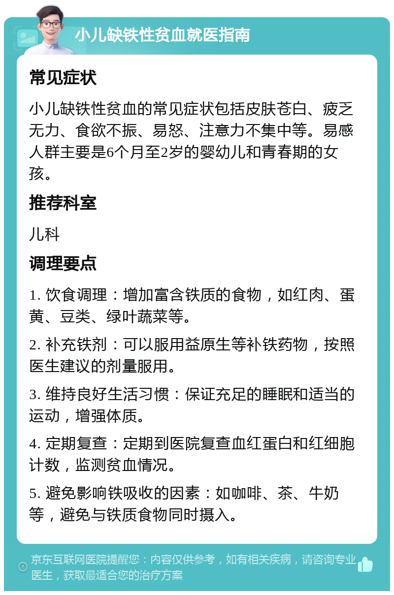 小儿缺铁性贫血就医指南 常见症状 小儿缺铁性贫血的常见症状包括皮肤苍白、疲乏无力、食欲不振、易怒、注意力不集中等。易感人群主要是6个月至2岁的婴幼儿和青春期的女孩。 推荐科室 儿科 调理要点 1. 饮食调理：增加富含铁质的食物，如红肉、蛋黄、豆类、绿叶蔬菜等。 2. 补充铁剂：可以服用益原生等补铁药物，按照医生建议的剂量服用。 3. 维持良好生活习惯：保证充足的睡眠和适当的运动，增强体质。 4. 定期复查：定期到医院复查血红蛋白和红细胞计数，监测贫血情况。 5. 避免影响铁吸收的因素：如咖啡、茶、牛奶等，避免与铁质食物同时摄入。