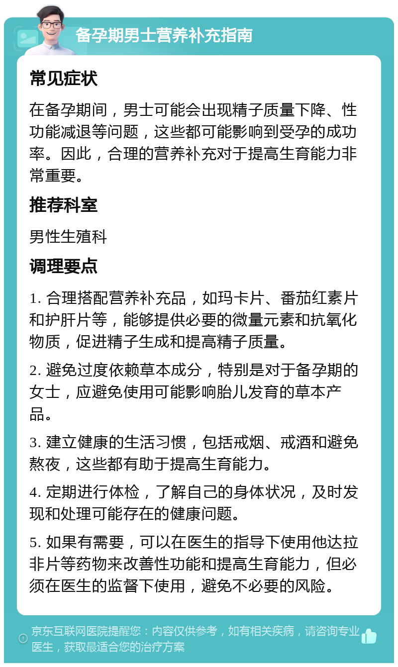 备孕期男士营养补充指南 常见症状 在备孕期间，男士可能会出现精子质量下降、性功能减退等问题，这些都可能影响到受孕的成功率。因此，合理的营养补充对于提高生育能力非常重要。 推荐科室 男性生殖科 调理要点 1. 合理搭配营养补充品，如玛卡片、番茄红素片和护肝片等，能够提供必要的微量元素和抗氧化物质，促进精子生成和提高精子质量。 2. 避免过度依赖草本成分，特别是对于备孕期的女士，应避免使用可能影响胎儿发育的草本产品。 3. 建立健康的生活习惯，包括戒烟、戒酒和避免熬夜，这些都有助于提高生育能力。 4. 定期进行体检，了解自己的身体状况，及时发现和处理可能存在的健康问题。 5. 如果有需要，可以在医生的指导下使用他达拉非片等药物来改善性功能和提高生育能力，但必须在医生的监督下使用，避免不必要的风险。