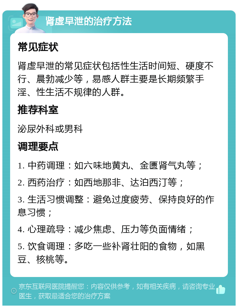 肾虚早泄的治疗方法 常见症状 肾虚早泄的常见症状包括性生活时间短、硬度不行、晨勃减少等，易感人群主要是长期频繁手淫、性生活不规律的人群。 推荐科室 泌尿外科或男科 调理要点 1. 中药调理：如六味地黄丸、金匮肾气丸等； 2. 西药治疗：如西地那非、达泊西汀等； 3. 生活习惯调整：避免过度疲劳、保持良好的作息习惯； 4. 心理疏导：减少焦虑、压力等负面情绪； 5. 饮食调理：多吃一些补肾壮阳的食物，如黑豆、核桃等。