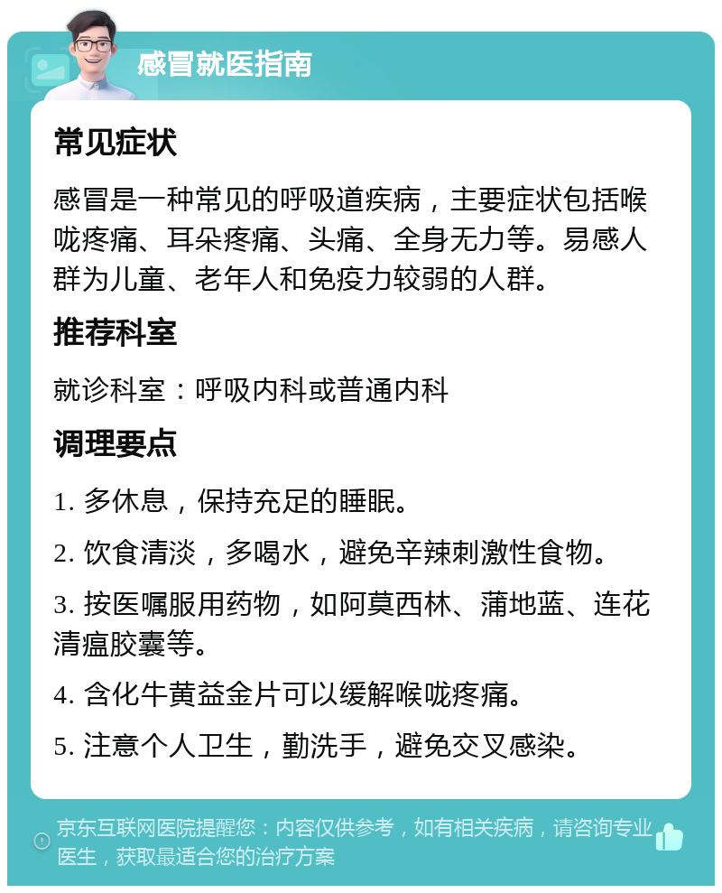 感冒就医指南 常见症状 感冒是一种常见的呼吸道疾病，主要症状包括喉咙疼痛、耳朵疼痛、头痛、全身无力等。易感人群为儿童、老年人和免疫力较弱的人群。 推荐科室 就诊科室：呼吸内科或普通内科 调理要点 1. 多休息，保持充足的睡眠。 2. 饮食清淡，多喝水，避免辛辣刺激性食物。 3. 按医嘱服用药物，如阿莫西林、蒲地蓝、连花清瘟胶囊等。 4. 含化牛黄益金片可以缓解喉咙疼痛。 5. 注意个人卫生，勤洗手，避免交叉感染。