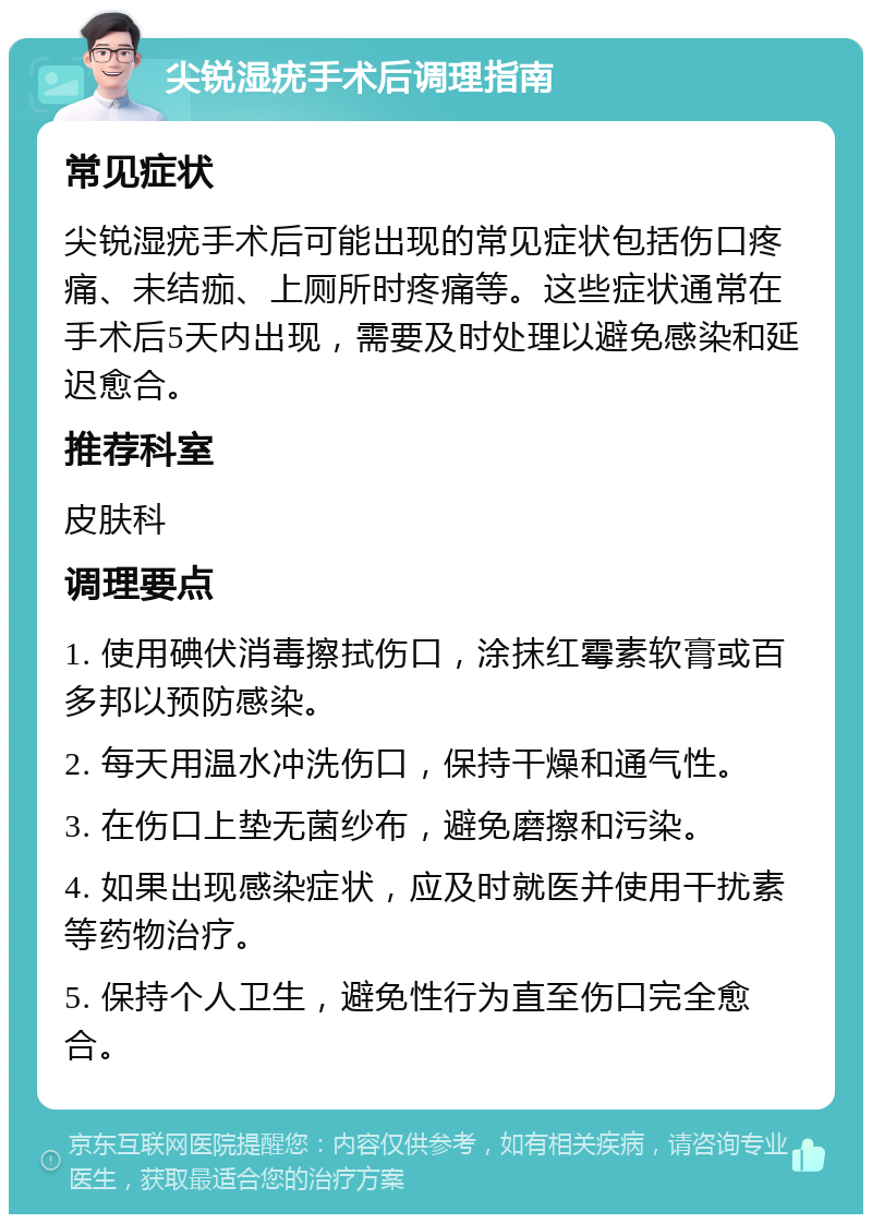 尖锐湿疣手术后调理指南 常见症状 尖锐湿疣手术后可能出现的常见症状包括伤口疼痛、未结痂、上厕所时疼痛等。这些症状通常在手术后5天内出现，需要及时处理以避免感染和延迟愈合。 推荐科室 皮肤科 调理要点 1. 使用碘伏消毒擦拭伤口，涂抹红霉素软膏或百多邦以预防感染。 2. 每天用温水冲洗伤口，保持干燥和通气性。 3. 在伤口上垫无菌纱布，避免磨擦和污染。 4. 如果出现感染症状，应及时就医并使用干扰素等药物治疗。 5. 保持个人卫生，避免性行为直至伤口完全愈合。