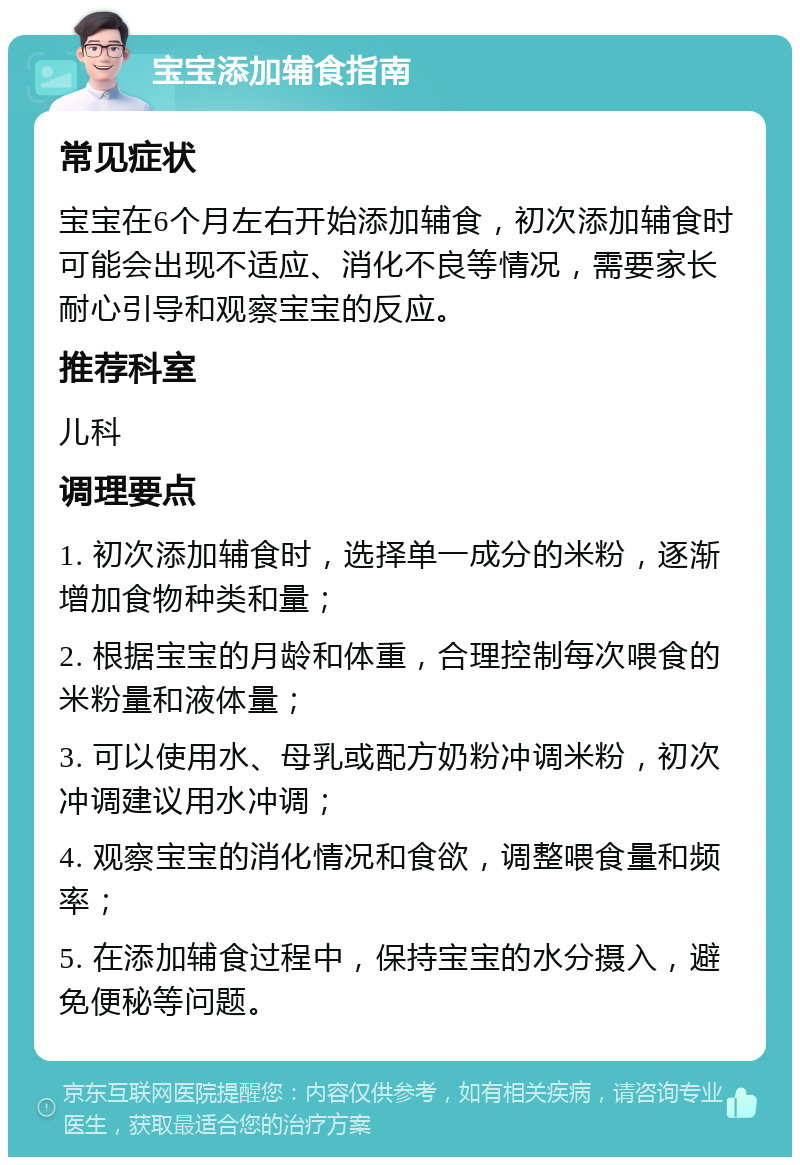 宝宝添加辅食指南 常见症状 宝宝在6个月左右开始添加辅食，初次添加辅食时可能会出现不适应、消化不良等情况，需要家长耐心引导和观察宝宝的反应。 推荐科室 儿科 调理要点 1. 初次添加辅食时，选择单一成分的米粉，逐渐增加食物种类和量； 2. 根据宝宝的月龄和体重，合理控制每次喂食的米粉量和液体量； 3. 可以使用水、母乳或配方奶粉冲调米粉，初次冲调建议用水冲调； 4. 观察宝宝的消化情况和食欲，调整喂食量和频率； 5. 在添加辅食过程中，保持宝宝的水分摄入，避免便秘等问题。