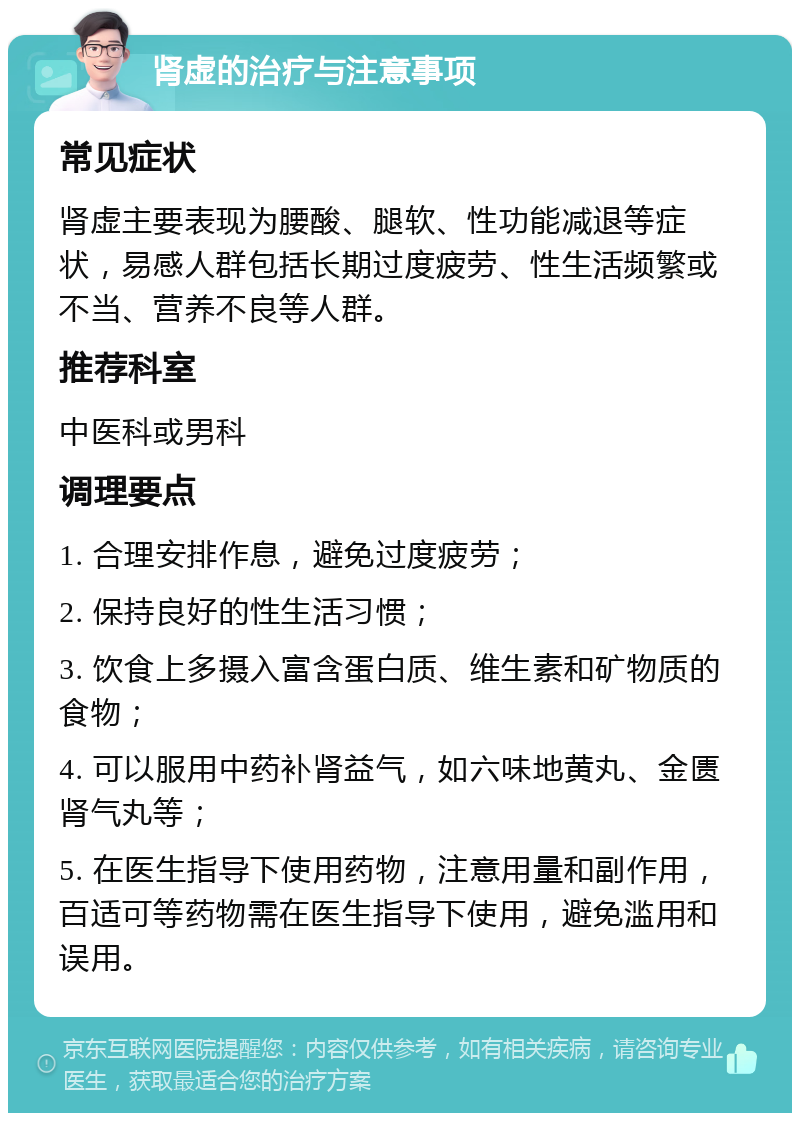 肾虚的治疗与注意事项 常见症状 肾虚主要表现为腰酸、腿软、性功能减退等症状，易感人群包括长期过度疲劳、性生活频繁或不当、营养不良等人群。 推荐科室 中医科或男科 调理要点 1. 合理安排作息，避免过度疲劳； 2. 保持良好的性生活习惯； 3. 饮食上多摄入富含蛋白质、维生素和矿物质的食物； 4. 可以服用中药补肾益气，如六味地黄丸、金匮肾气丸等； 5. 在医生指导下使用药物，注意用量和副作用，百适可等药物需在医生指导下使用，避免滥用和误用。