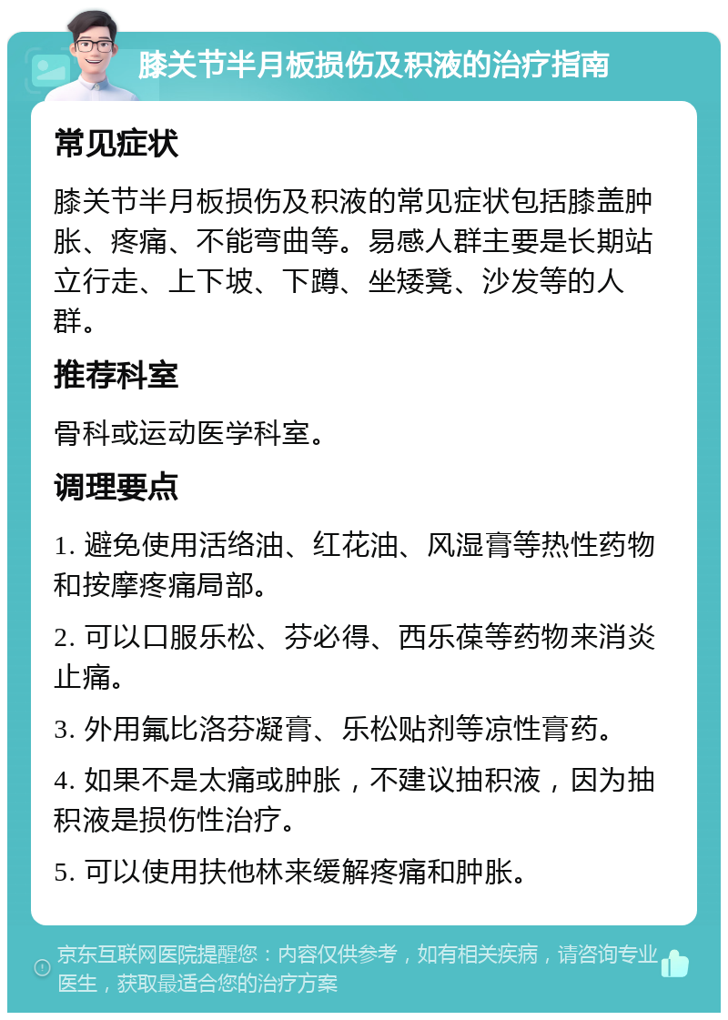 膝关节半月板损伤及积液的治疗指南 常见症状 膝关节半月板损伤及积液的常见症状包括膝盖肿胀、疼痛、不能弯曲等。易感人群主要是长期站立行走、上下坡、下蹲、坐矮凳、沙发等的人群。 推荐科室 骨科或运动医学科室。 调理要点 1. 避免使用活络油、红花油、风湿膏等热性药物和按摩疼痛局部。 2. 可以口服乐松、芬必得、西乐葆等药物来消炎止痛。 3. 外用氟比洛芬凝膏、乐松贴剂等凉性膏药。 4. 如果不是太痛或肿胀，不建议抽积液，因为抽积液是损伤性治疗。 5. 可以使用扶他林来缓解疼痛和肿胀。