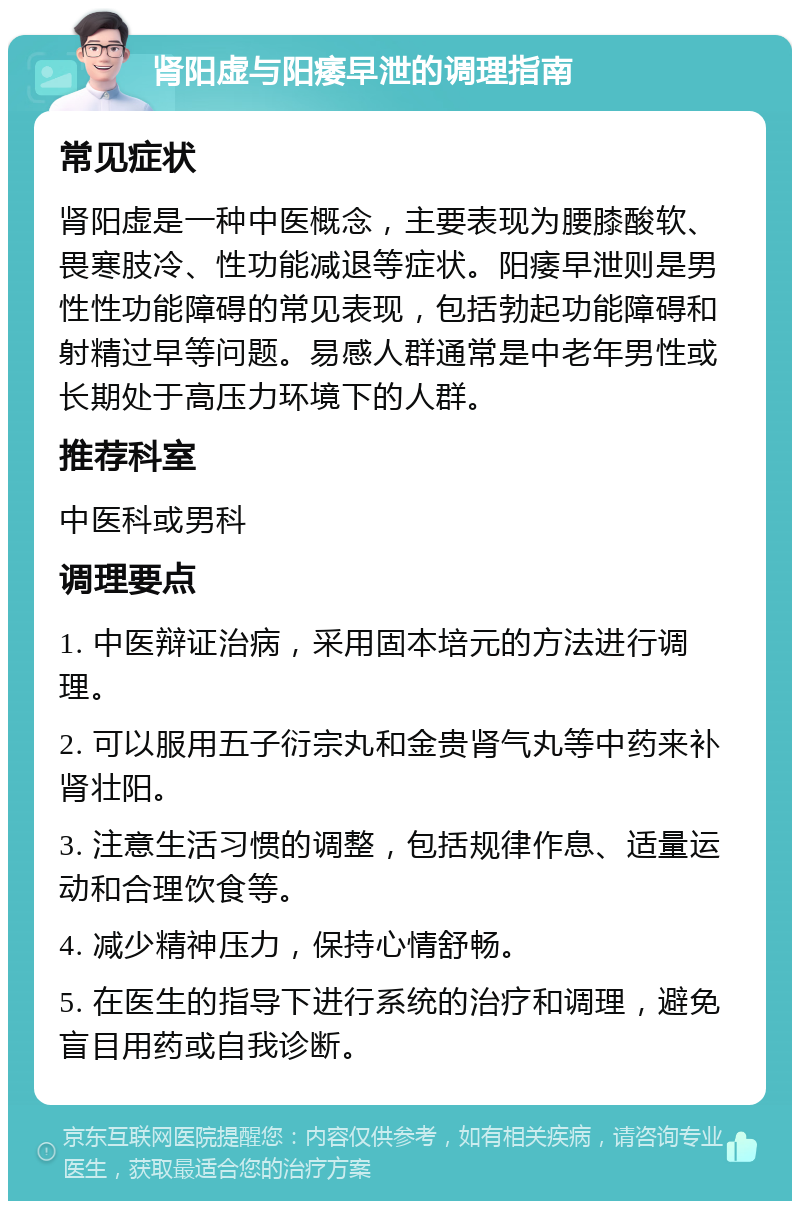 肾阳虚与阳痿早泄的调理指南 常见症状 肾阳虚是一种中医概念，主要表现为腰膝酸软、畏寒肢冷、性功能减退等症状。阳痿早泄则是男性性功能障碍的常见表现，包括勃起功能障碍和射精过早等问题。易感人群通常是中老年男性或长期处于高压力环境下的人群。 推荐科室 中医科或男科 调理要点 1. 中医辩证治病，采用固本培元的方法进行调理。 2. 可以服用五子衍宗丸和金贵肾气丸等中药来补肾壮阳。 3. 注意生活习惯的调整，包括规律作息、适量运动和合理饮食等。 4. 减少精神压力，保持心情舒畅。 5. 在医生的指导下进行系统的治疗和调理，避免盲目用药或自我诊断。