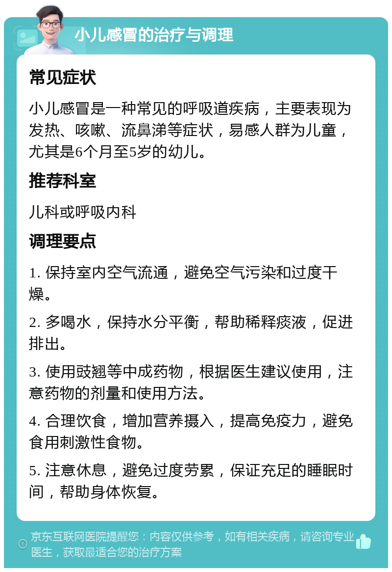 小儿感冒的治疗与调理 常见症状 小儿感冒是一种常见的呼吸道疾病，主要表现为发热、咳嗽、流鼻涕等症状，易感人群为儿童，尤其是6个月至5岁的幼儿。 推荐科室 儿科或呼吸内科 调理要点 1. 保持室内空气流通，避免空气污染和过度干燥。 2. 多喝水，保持水分平衡，帮助稀释痰液，促进排出。 3. 使用豉翘等中成药物，根据医生建议使用，注意药物的剂量和使用方法。 4. 合理饮食，增加营养摄入，提高免疫力，避免食用刺激性食物。 5. 注意休息，避免过度劳累，保证充足的睡眠时间，帮助身体恢复。