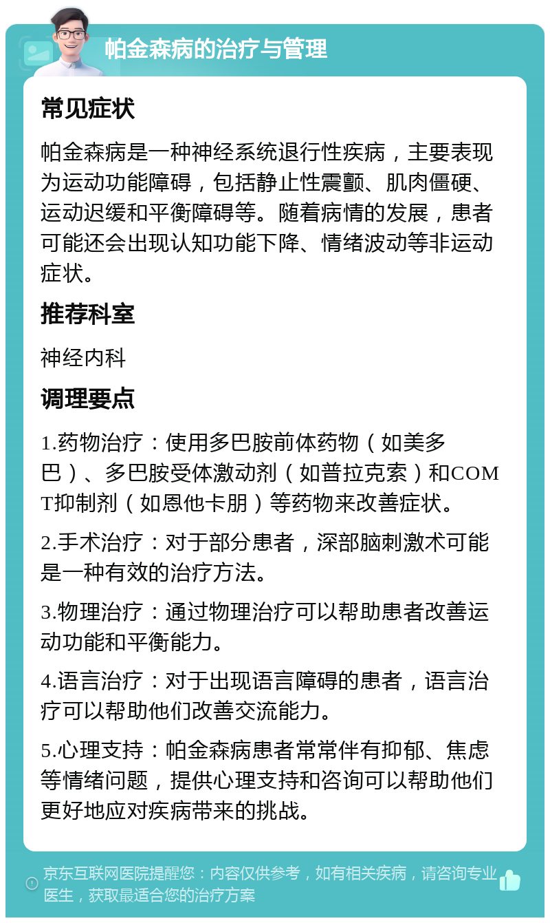 帕金森病的治疗与管理 常见症状 帕金森病是一种神经系统退行性疾病，主要表现为运动功能障碍，包括静止性震颤、肌肉僵硬、运动迟缓和平衡障碍等。随着病情的发展，患者可能还会出现认知功能下降、情绪波动等非运动症状。 推荐科室 神经内科 调理要点 1.药物治疗：使用多巴胺前体药物（如美多巴）、多巴胺受体激动剂（如普拉克索）和COMT抑制剂（如恩他卡朋）等药物来改善症状。 2.手术治疗：对于部分患者，深部脑刺激术可能是一种有效的治疗方法。 3.物理治疗：通过物理治疗可以帮助患者改善运动功能和平衡能力。 4.语言治疗：对于出现语言障碍的患者，语言治疗可以帮助他们改善交流能力。 5.心理支持：帕金森病患者常常伴有抑郁、焦虑等情绪问题，提供心理支持和咨询可以帮助他们更好地应对疾病带来的挑战。